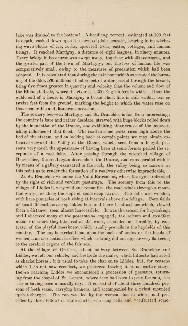lake was drained to the bottom! A headlong torrent, estimated at 100 feet in depth, rushed down upon the devoted plain beneath, bearing in its whelm¬ ing wave blocks of ice, rocks, uprooted trees, cattle, cottages, and human beings. It reached Martigny, a distance of eight leagues, in ninety minutes. Every bridge in its course was swept away, together with 400 cottages, and the greater part of the town of Martigny; but the loss of human life was comparatively small, owing to the measures of precaution which had been adopted. It is calculated that during the half hour which succeeded the burst¬ ing of the dike, 530 millions of cubic feet of water passed through the breach, being five times greater in quantity and velocity than the volume and flow of the Rhine at Basle, where the river is 1,300 English feet in width. Upon the gable end of a house in Martigny a broad black line is still visible, ten or twelve feet from the ground, marking the height to which the water rose on that memorable and disastrous occasion. The scenery between Martigny and St. Branchier is far from interesting: the country is bare and rather desolate, strewed with huge blocks rolled down by the inundation of the Dranse, and exhibiting other traces of the impover¬ ishing influence of that flood. The road in some parts rises high above the bed of the stream, and on looking back at certain points we may obtain ex¬ tensive views of the Valley of the Rhone, which, seen from a height, pre¬ sents very much the appearance of having been at some former period the re¬ ceptacle of a vast lake. After passing through the wretched village of Bouvernier, the road again descends to the Dranse, and runs parallel with it by means of a gallery excavated in the rock, the valley being so narrow at this point as to render the formation of a roadway otherwise impracticable. At St. Branchier we enter the Val d’Entremont, where the eye is refreshed by the sight of rich and verdant pasturage. The scenery from this to the village of Liddes is very wild and romantic: the road winds through a moun¬ tain gorge, or along the slope of some deep ravine. The hills are wooded, with bare pinnacles of rock rising at intervals above the foliage. Corn fields of small dimensions are sprinkled here and there in situations which, viewed from a distance, seem almost inaccessible. It was the season for haymaking, and I observed many of the peasants so engaged; the solemn and steadfast manner in which they laboured at the work, reminded me forcibly, by con¬ trast, of the playful merriment which usually prevails in the hayfields of this country. The hay is carried home upon the backs of mules or the heads of women,—an association in office which certainly did not appear very flattering to the cerebral organs of the fair sex. At the village of Orsieres, about midway between St. Branchier and Liddes, we left our vehicle, and bestrode the mules, which hitherto had acted as chariot horses; it is usual to take the char on to Liddes, but, for reasons which I do not now recollect, we preferred leaving it at an earlier stage. Before reaching Liddes we encountered a procession of peasants, return¬ ing from the chapel of St. Lorent, where they had been to pray for rain, the season having been unusually dry. It consisted of about three hundred per¬ sons of both sexes, carrying banners, and accompanied by a priest mounted upon a charger. The van was led by the women clad in white, and pre¬ ceded by three fellows in white shirts, who rang bells and vociferated some-
