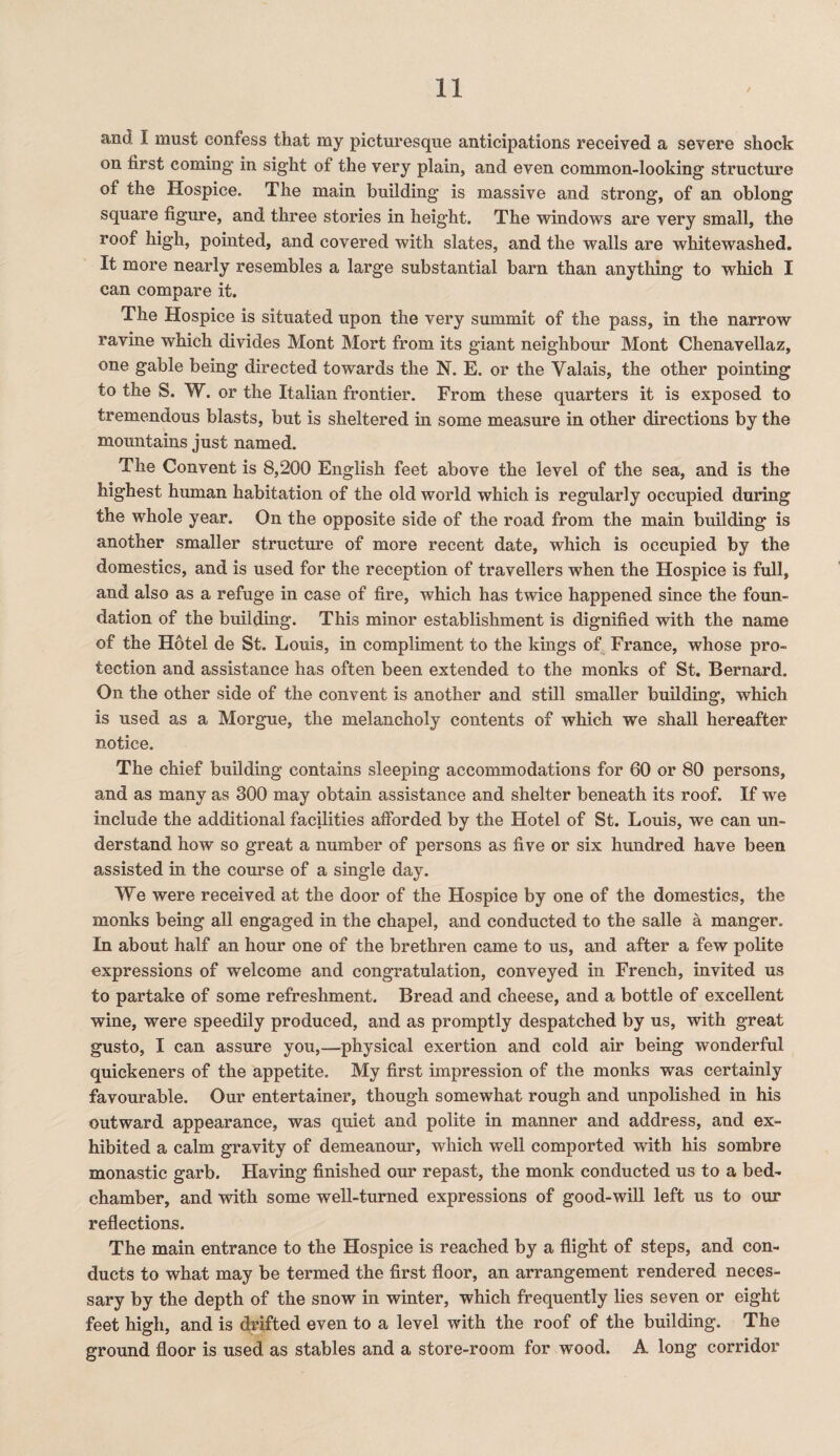 and I must confess that my picturesque anticipations received a severe shock on first coming in sight of the very plain, and even common-looking structure of the Hospice. The main building is massive and strong, of an oblong square figure, and three stories in height. The windows are very small, the roof high, pointed, and covered with slates, and the walls are whitewashed. It more nearly resembles a large substantial barn than anything to which I can compare it. The Hospice is situated upon the very summit of the pass, in the narrow ravine which divides Mont Mort from its giant neighbour Mont Chenavellaz, one gable being directed towards the N. E. or the Valais, the other pointing to the S. W. or the Italian frontier. From these quarters it is exposed to tremendous blasts, but is sheltered in some measure in other directions by the mountains just named. The Convent is 8,200 English feet above the level of the sea, and is the highest human habitation of the old world which is regularly occupied during the whole year. On the opposite side of the road from the main building is another smaller structure of more recent date, which is occupied by the domestics, and is used for the reception of travellers when the Hospice is full, and also as a refuge in case of fire, which has twice happened since the foun¬ dation of the building. This minor establishment is dignified with the name of the Hotel de St. Louis, in compliment to the kings of France, whose pro¬ tection and assistance has often been extended to the monks of St. Bernard. On the other side of the convent is another and still smaller building, which is used as a Morgue, the melancholy contents of which we shall hereafter notice. The chief building contains sleeping accommodations for 60 or 80 persons, and as many as 300 may obtain assistance and shelter beneath its roof. If we include the additional facilities afforded by the Hotel of St. Louis, we can un¬ derstand how so great a number of persons as five or six hundred have been assisted in the course of a single day. We were received at the door of the Hospice by one of the domestics, the monks being all engaged in the chapel, and conducted to the salle a manger. In about half an hour one of the brethren came to us, and after a few polite expressions of welcome and congratulation, conveyed in French, invited us to partake of some refreshment. Bread and cheese, and a bottle of excellent wine, were speedily produced, and as promptly despatched by us, with great gusto, I can assure you,—physical exertion and cold air being wonderful quickeners of the appetite. My first impression of the monks was certainly favourable. Our entertainer, though somewhat rough and unpolished in his outward appearance, was quiet and polite in manner and address, and ex¬ hibited a calm gravity of demeanour, which well comported with his sombre monastic garb. Having finished our repast, the monk conducted us to a bed¬ chamber, and with some well-turned expressions of good-will left us to our reflections. The main entrance to the Hospice is reached by a flight of steps, and con¬ ducts to what may be termed the first floor, an arrangement rendered neces¬ sary by the depth of the snow in winter, which frequently lies seven or eight feet high, and is drifted even to a level with the roof of the building. The ground floor is used as stables and a store-room for wood. A long corridor