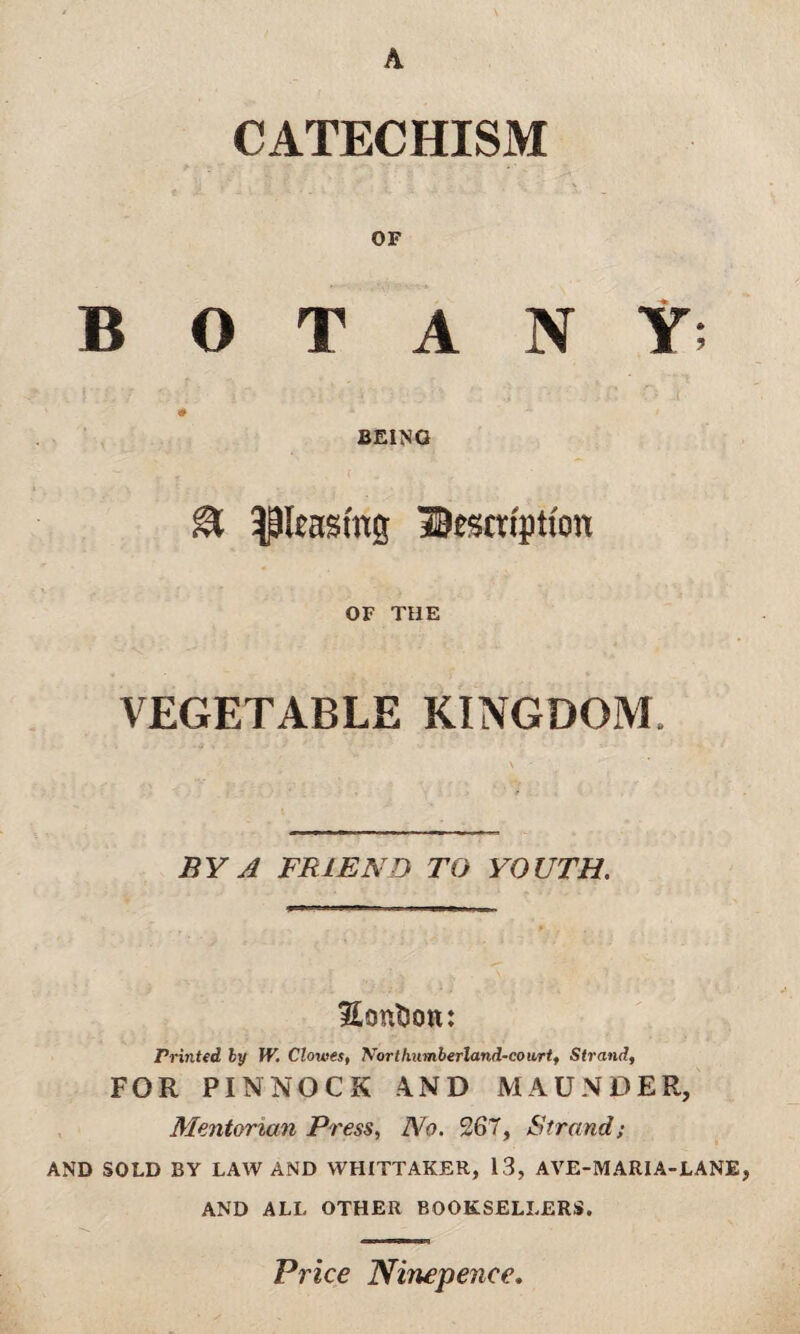 CATECHISM OF BOTANY; BEING & ^leasing description OF THE VEGETABLE KINGDOM BY A FRIEND TO YOUTH. Sontson: Printed by W. Clowes, Northumberland.-cou.rt, Strand, FOR PINNOCK AND MAUNDER, Mentorian Press, No. 267, Strand; AND SOLD BY LAW AND WHITTAKER, 13, AVE-MARIA-LANE, AND ALL OTHER BOOKSELLERS. Price Ninepence,