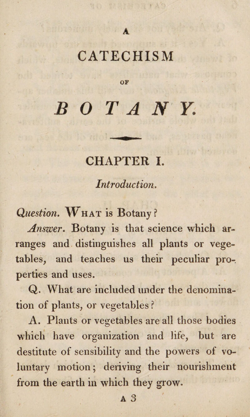 CATECHISM OF BOTANY. CHAPTER I. Introduction. Question. W hat is Botany ? Answer. Botany is that science which ar¬ ranges and distinguishes all plants or vege¬ tables, and teaches us their peculiar pro¬ perties and uses. Q. What are included under the denomina- \ tion of plants, or vegetables ? A. Plants or vegetables are all those bodies which have organization and life, but are destitute of sensibility and the powers of vo¬ luntary motion; deriving their nourishment from the earth in which they grow. A O A o