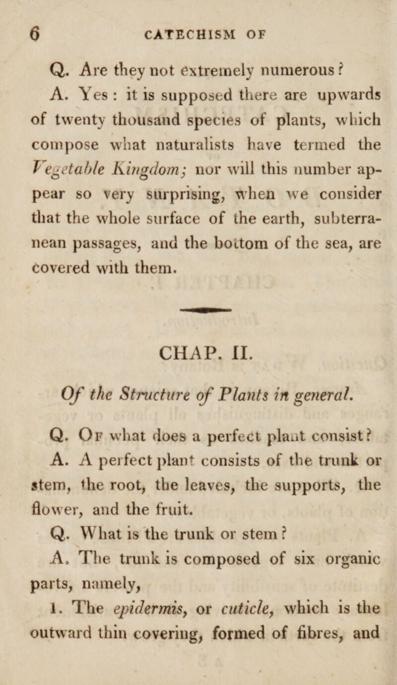 Q. Are they not extremely numerous? A. Yes : it is supposed there are upwards of twenty thousand species of plants, which compose what naturalists have termed the Vegetable Kingdom; nor will this number ap¬ pear so very surprising, when we consider that the whole surface of the earth, subterra¬ nean passages, and the bottom of the sea, are covered with them. CHAP. II. Of the Structure of Plants in general. Q. Of what does a perfect plant consist? A. A perfect plant consists of the trunk or stem, the root, the leaves, the supports, the flower, and the fruit. Q. What is the trunk or stem ? A. The trunk is composed of six organic parts, namely, 1. The epidermis, or cuticle, which is the outward thin covering, formed of fibres, and