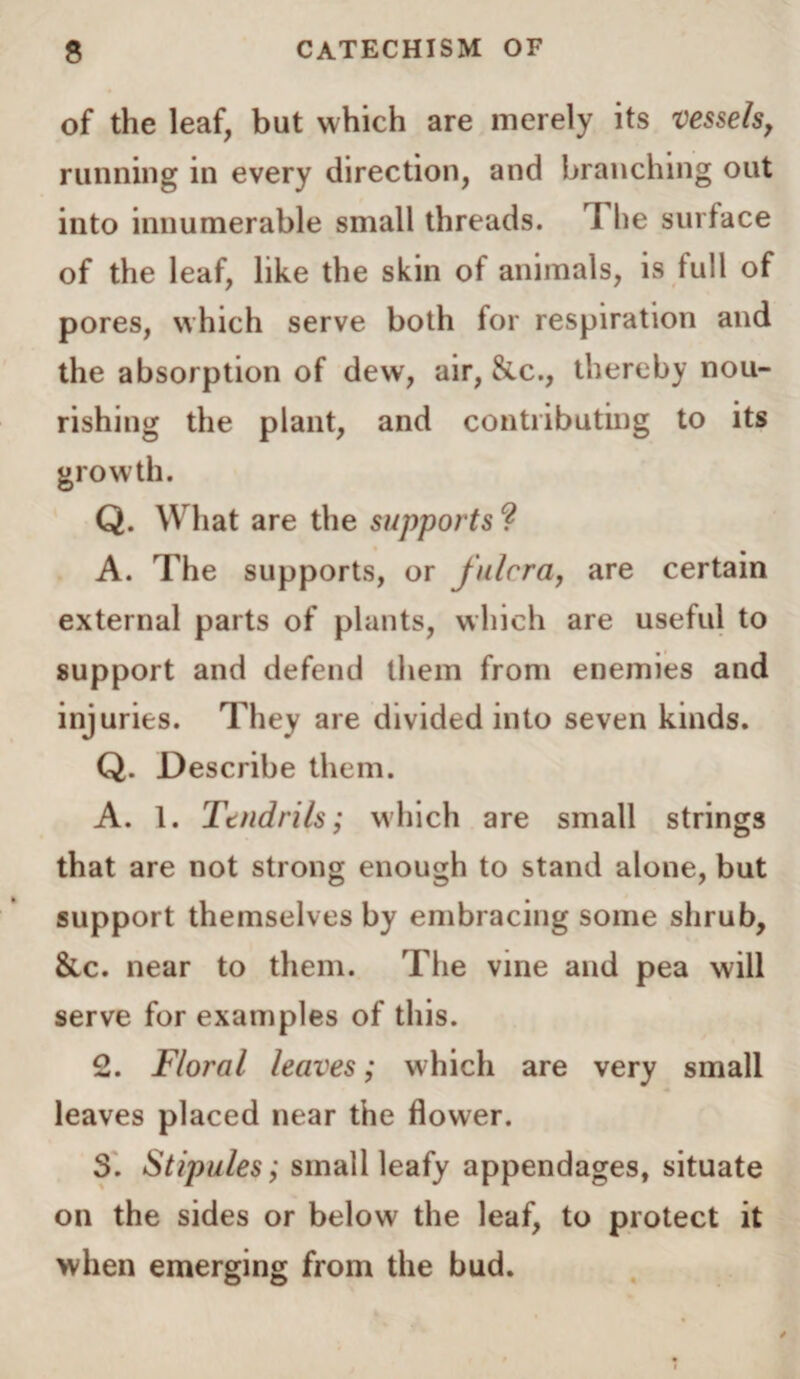 of the leaf, but which are merely its vessels, running in every direction, and branching out into innumerable small threads. T lie surface of the leaf, like the skin of animals, is full of pores, which serve both for respiration and the absorption of dew, air, &c., thereby nou¬ rishing the plant, and contributing to its growth. Q. What are the supports ? A. The supports, or fulcra, are certain external parts of plants, which are useful to support and defend them from enemies and injuries. They are divided into seven kinds. Q. Describe them. A. 1. Tendrils; which are small strings that are not strong enough to stand alone, but support themselves by embracing some shrub, &c. near to them. The vine and pea will serve for examples of this. 2. Floral leaves; which are very small leaves placed near the flower. 3. Stipules; small leafy appendages, situate on the sides or below the leaf, to protect it when emerging from the bud.