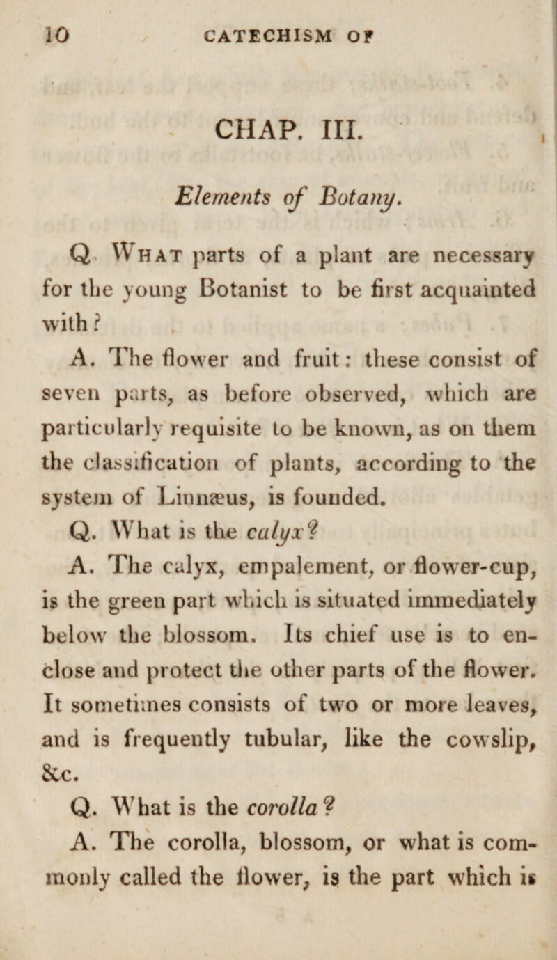 CHAP. III. Elements of Botany. Q What parts of a plant are necessary for the young Botanist to be first acquainted with ? A. The flower and fruit: these consist of seven parts, as before observed, which are particularly requisite to be known, as on them the classification of plants, according to the system of Linnaeus, is founded. Q. What is the calyx? A. The calyx, empalement, or flower-cup, is the green part which is situated immediately below the blossom. Its chief use is to en¬ close and protect the other parts of the flower. It sometimes consists of two or more leaves, and is frequently tubular, like the cowslip, &c. Q. What is the corolla ? A. The corolla, blossom, or what is com¬ monly called the flower, is the part which is