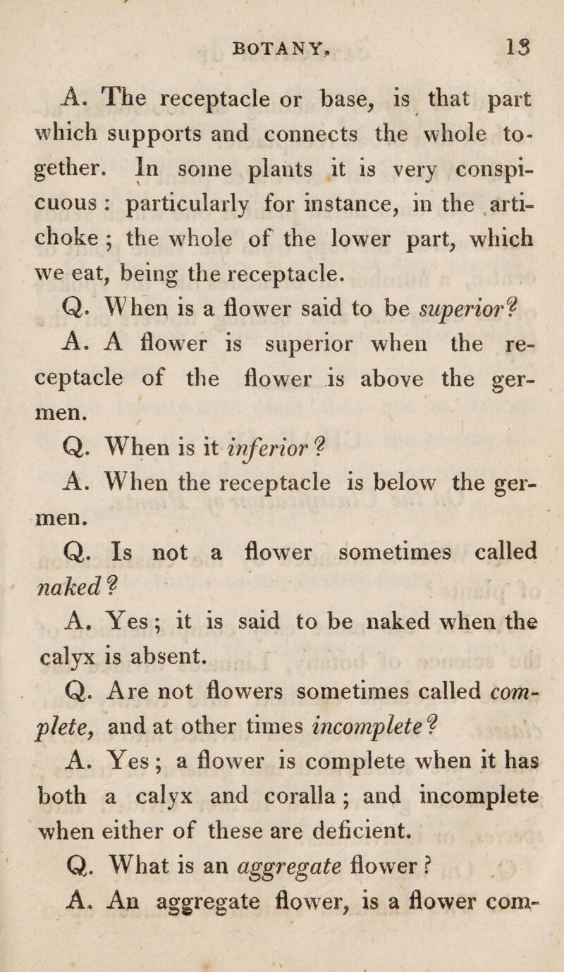 A. The receptacle or base, is that part which supports and connects the whole to¬ gether. In some plants it is very conspi¬ cuous : particularly for instance, in the arti¬ choke ; the whole of the lower part, which we eat, being the receptacle. Q. When is a flower said to be superior? A. A flower is superior when the re¬ ceptacle of the flower is above the ger- men. Q. When is it inferior ? A. When the receptacle is below the ger- men. Q. Is not a flower sometimes called naked ? A, Yes; it is said to be naked when the calyx is absent. Q. Are not flowers sometimes called com¬ plete, and at other times incomplete ? A. Yes; a flower is complete when it has both a calyx and coralla; and incomplete when either of these are deficient. Q. What is an aggregate flower ? A, An aggregate flower, is a flower com-