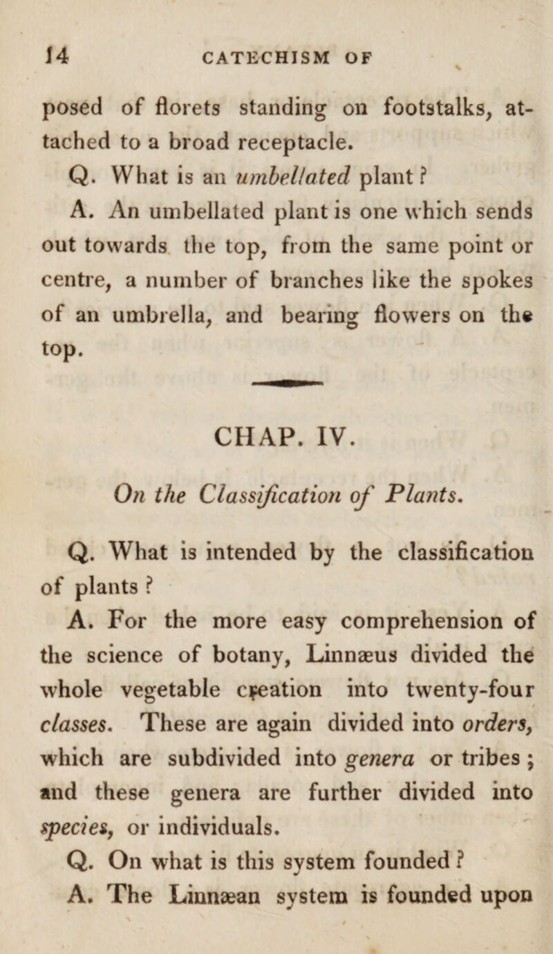 posed of florets standing on footstalks, at¬ tached to a broad receptacle. Q. What is an umbel/ated plant? A. An umbellated plant is one which sends out towards the top, from the same point or centre, a number of branches like the spokes of an umbrella, and bearing flowers on the top. CHAP. IV. On the Classification of Plants. Q. What is intended by the classification of plants ? A. For the more easy comprehension of the science of botany, Linnaeus divided the whole vegetable elation into twenty-four classes. These are again divided into orders, which are subdivided into genera or tribes ; and these genera are further divided into species, or individuals. Q. On what is this system founded ? A. The Linnaean system is founded upon