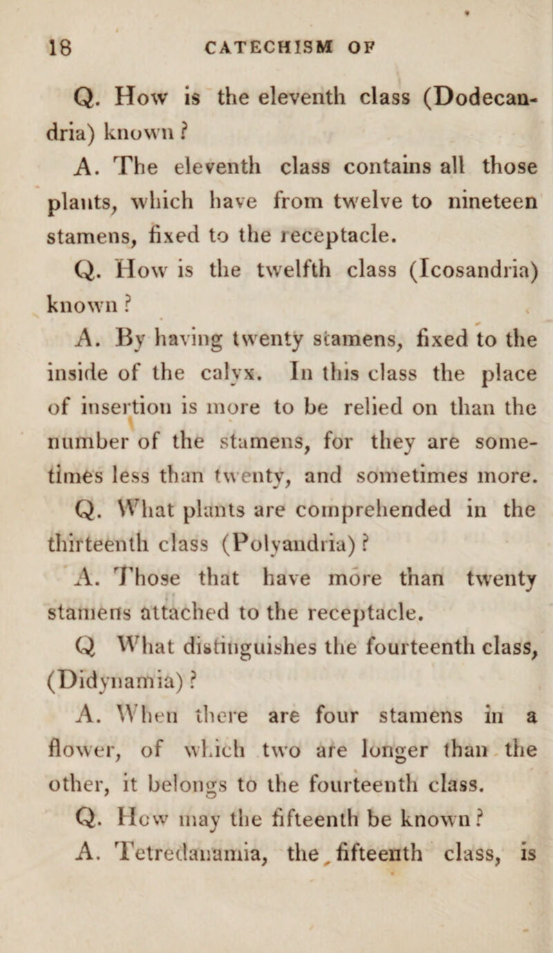 Q. How is the eleventh class (Dodecan- dria) known ? A. The eleventh class contains all those plants, which have from twelve to nineteen stamens, fixed to the leceptacle. Q. How is the twelfth class (Icosandria) known ? 0 A. By having twenty stamens, fixed to the inside of the calyx. In this class the place of insertion is more to be relied on than the \ number of the stamens, for they are some¬ times less than twenty, and sometimes more. Q. What plants are comprehended in the thirteenth class (Polyandria) ? A. Those that have more than twenty stamens attached to the receptacle. Q What distinguishes the fourteenth class, (Didynamia) ? A. When there are four stamens in a flower, of which two are longer than the other, it belongs to the fourteenth class. Q. H cw may the fifteenth be known? A. Tetredanamia, the,fifteenth class, is