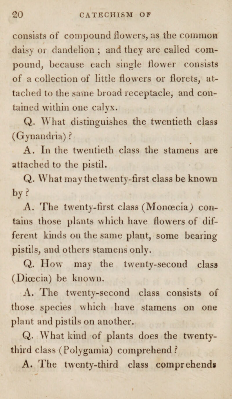 consists of compound flowers, us the common daisy or dandelion ; and they are called com¬ pound, because each single flower consists of a collection of little flowers or florets, at¬ tached to the same broad receptacle, and con¬ tained within one calyx. Q. What distinguishes the twentieth class (Gynandria) ? % A. In the twentieth class the stamens are attached to the pistil. Q. What may the twenty-first class be known by? A. The twenty-first class (Monoeciaj con¬ tains those plants which have flowers of dif¬ ferent kinds on the same plant, some bearing pistils, and others stamens only. Q. How may the twenty-second class (Dioecia) be known. A. The twenty-second class consists of those species which have stamens on one plant and pistils on another. Q. What kind of plants does the twenty- third class (Polygamia) comprehend ? A. The twenty-third class comprehend*