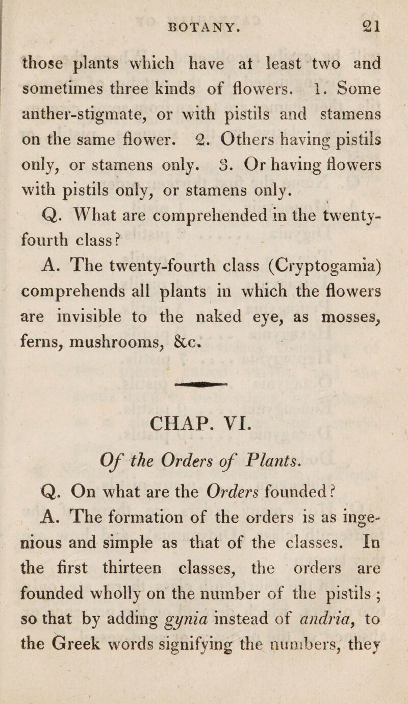 those plants which have at least two and sometimes three kinds of flowers. 1. Some anther-stigmate, or with pistils and stamens on the same flower. 2. Others having pistils only, or stamens only. 3. Or having flowers with pistils only, or stamens only. « Q. What are comprehended in the twenty- fourth class? A. The twenty-fourth class (Cryptogamia) comprehends all plants in which the flowers are invisible to the naked eye, as mosses, ferns, mushrooms, Sun CHAP. VI. Of the Orders of Plants. Q. On what are the Orders founded ? A. The formation of the orders is as inge¬ nious and simple as that of the classes. In the first thirteen classes, the orders are founded wholly on the number of the pistils ; so that by adding gi/nia instead of andria, to the Greek words signifying the numbers, they