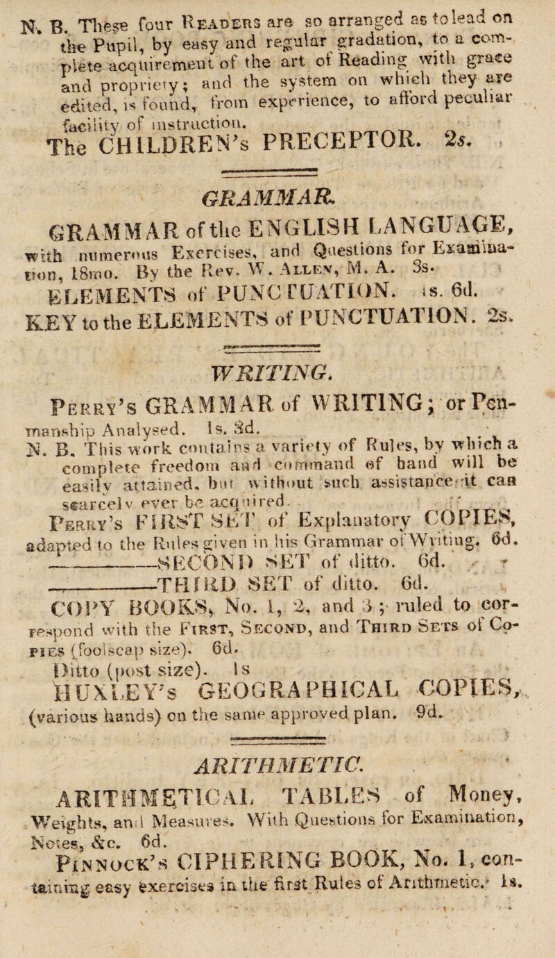 N-. B. These four H eaders are so arranged as to lead on the Pupil, by easy and regular gradation, to a com¬ plete acquirement of the art ot Reading with gjtmw and propriety; and the system on which they are edited, is found, from experience, to afford peculiar facility of instruction. The CHILDRENS PRECEPTOR. 2s. GRAMMAR. GRAMMAR of the ENGLISH LANGUAGE, with numerous Exercises, and Questions for Examina¬ tion, 18mo. By the Rev. . Allev, M. A. 3s. ELEMENTS of PUNC rCATION, is. 6d. KEY to the ELEMENTS of PUNCTUATION. 2s. WRITING. Perry’s GRAMMAR of WRITING; or Pen¬ manship Analysed. Is. 3d. N. g. This work contains a variety of Rules, by winch a complete freedom and command of hand will be easily attained, but without such assistance it can searcelv ever be acquired. ^ Perry’s FIRST SET of Explanatory COPIES, adapted to the Rules given in his Grammar ot'Writing. 6d. _SECOND SET of ditto. 6d. -—THIRD SET of ditto. 6d. COPY BOOKS* No. I, 2, and d ; ruled to cor¬ respond with the First, Second, and Third Sets of Co¬ pies (foolscap size). 6d. Ditto (post size). Is HUXIEY’s GEOGRAPHICAL COPIES, (various hands) on the same approved plan. 9d. ARITHMETIC. ARITHMETICAL TABLES of Money, Weights, and Measures. With Questions for Examination, Notes, &c. 6d. Pennock’s CIPHERING BOOK, No. 1, con- taming easy exercises in the first Rules of Arithmetic.'’ is.