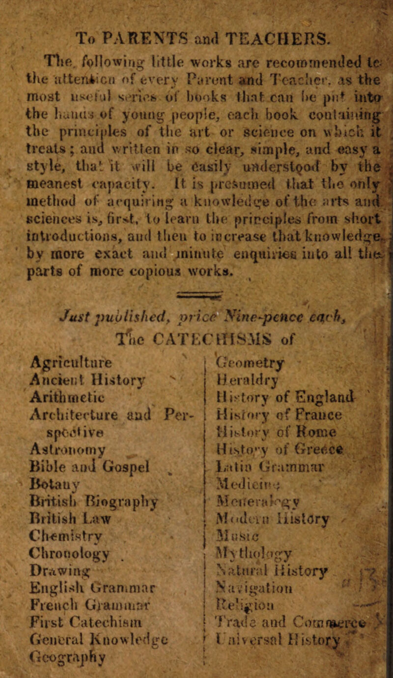 To PARENTS arul TEACHERS. The. following little works are recoin mended Ic the attention of every Parent and Teacher, as the most useful series of books that can be put into the bunas of young people, each book containing the principles of the art or science on which it treats; ami written in so clear, simple, and easy a style, that'it will be easily understood bv the meanest capacity. It is presumed that the only method of acquiring a knowledge of the aits and sciences is, first, to learn the principles from short introductions, and then to increase that knowledge., by more exact and minute enquiries into all the. j parts of more copious works. Just published, price Nine-pence each, iV CATECHISMS of 'Geometry Heraldry History of England History of Prance History of Rome Histoyy of Greece Latin Grammar . : ' ' M edict!*-.; Meuera Pgv ‘J M ('dens History /• 1 51»fiic Mythology . .; • Natural History Navigation c' ? Religion Trade and Cotnn^pfco > luniversal History / Agriculture Ancient History > Arithmetic Architecture and Per- spent ive Astronomy Bible and Gospel k Botauy British Biography British Law Chemistry Chronology Drawing English Grammar French Grammar First Catechism General Knowledge Geography