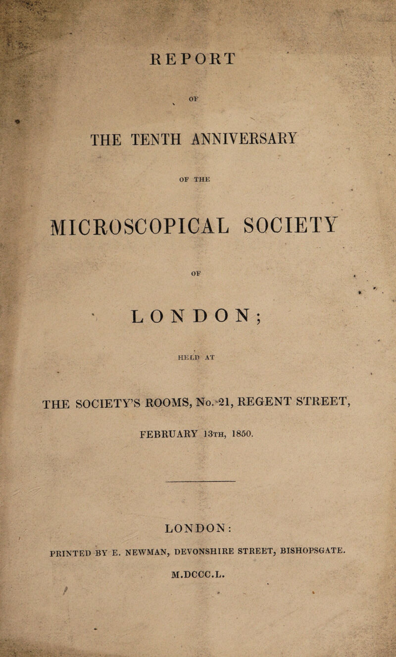 OF \ THE TENTH ANNIVERSARY OF THE MICROSCOPICAL SOCIETY OF LONDON; HELD AT THE SOCIETY’S ROOMS, No. 21, REGENT STREET FEBRUARY 13th, 1850. LONDON: PRINTED BY E. NEWMAN, DEVONSHIRE STREET, BISHOPSGATE.