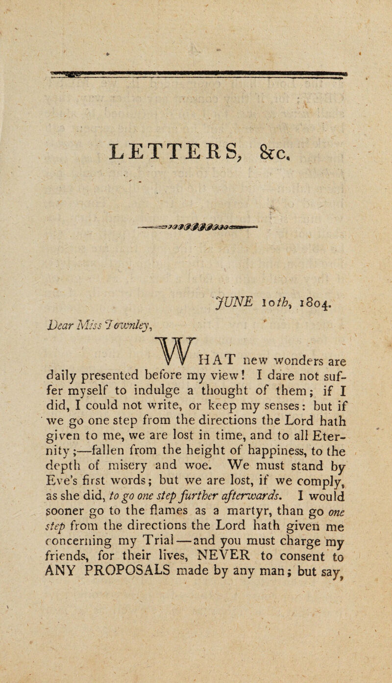 LETTERS, &c, % S' m JUNE 10 th, 1804. iter Miw cIownky, w HAT new wonders are daily presented before my view! I dare not suf¬ fer myself to indulge a thought of them; if I did, I could not write, or keep my senses: but if ‘ we go one step from the directions the Lord hath given to me, we are lost in time, and to all Eter¬ nity;—fallen from the height of happiness, to the depth of misery and wroe. We must stand by Eves first words; but we are lost, if we comply, as she did, to go one step further afterwards. I wou ld sooner go to the flames as a martyr, than go one step from the directions the Lord hath given me concerning my Trial — and you must charge my friends, for their lives, NEVER to consent to ANY PROPOSALS made by any man; but szy^