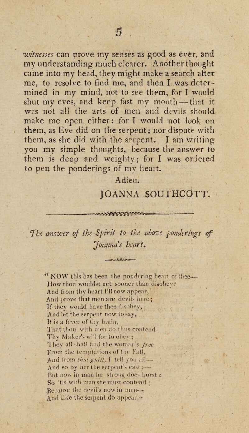 witnesses can prove my senses as good as ever, and my understanding much clearer. Another thought came into my head, they might make a search after me, to resol ve to find me, and then I was deter¬ mined in my mind, not to see them, for I would shut my eyes, and keep fast my mouth — that it was not all the arts of men and devils should make me open either: for I would not look on them, as Eve did on the serpent; nor dispute with them, as she did with the serpent. I am writing you my simple thoughts, because the answer to them is deep and weighty; for I was ordered to pen the ponderings of my heart. Adieu. JOANNA SOUrHCOTT. ----- .1 ■ — -- 7'he answer of the Spirit to the abo-ve ponderings of \'Joannas heart. 41 NOW this has been the pondering heart of thee— II ow thou wouldst act sooner than disobey? And from thy heart I’ll now appear, And prove that men are devils here; If they would have thee disobey. And let the serpent now to say. It is a fever of thy brain, T hat thou with men do thus contend Thy Maker’s will for to obey ; ri hev ail shall find the woman’s free From the temptations ot the Fall, A nd from thru guilt, I tell you all— And so by her Ike serpent’s cast:—• Rut now in man he strong does burst i So ’tis with man she must contend ; Because the devil’s now in men-- And like the serpent do appear,.-