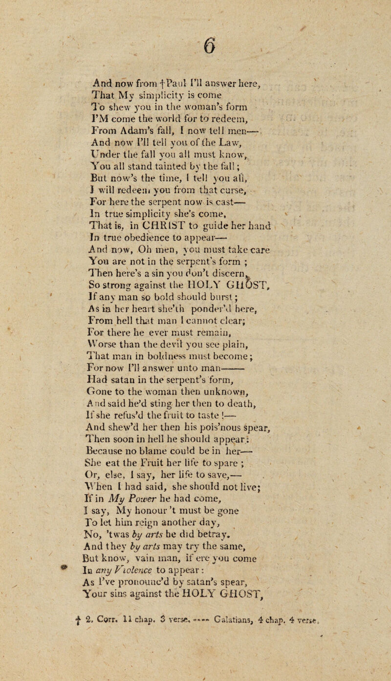 0 And now from fPauI I’ll answer here, That My simplicity is come To shew you in the woman’s form I’M come the world for to redeem. From Adam’s fall, I now tell men— And nowr I’ll tell you of the Law, Under the fall you all must know, You all stand tainted by the fall; But now’s the time, I tell you all, I will redeem you from that curse. For here the serpent now is cast— In true simplicity she’s come. That is, in CHRIST to guide her hand In true obedience to appear— And now, Oh men, you must take care You are not in the serpent’s form ; Then here’s a sin you don’t discern* So strong against the HOLY GHOST, If any man so bold should burst; As ia her heart she’th ponder’d here, From hell that man I cannot clear; For there he ever must remain. Worse than the devil you see plain. That man in boldness must become; For now I’ll answer unto man- Had satan in the serpent’s form. Gone to the woman then unknown. And said he’d sting her then to death, If she refus’d the fruit to taste !—- And shew’d her then his pois’nous spear, T hen soon in hell he should appear: Because no blame could be in her—- She eat the Fruit her life to spare ; Or, else, I say, her life to save,— When l had said, she should not live; If in My Power he had come, I say, My honour’t must be gone Fo let him reign another day. No, ’twas by arts he did betray. And they by arts may try the same. But know, vain man, if ere you come ^ In any Violence to appear: As I’ve pronounc’d by satan’s spear. Your sins against the HOLY GHOST, f 2, Corr. 11 chap. 3 verse, Galatians, 4 chap. 4 verse.