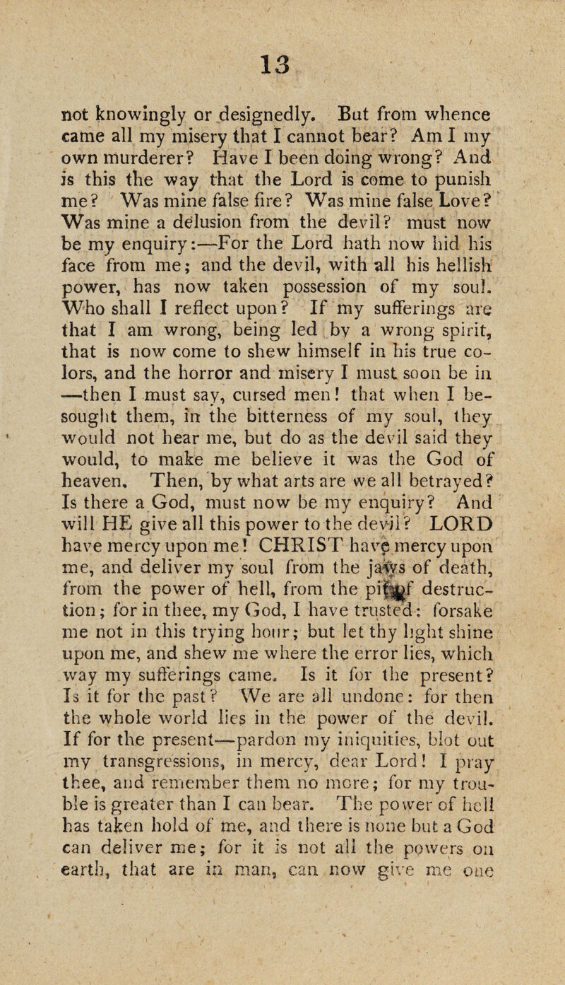 / not knowingly or designedly. But from whence came all my misery that I cannot bear? Ami my own murderer? Have I been doing wrong? And is this the way that the Lord is come to punish me ? Was mine false fire ? Was mine false Love ? Was mine a delusion from the devil? must now be my enquiryFor the Lord hath now hid his face from me; and the devil, with all his hellish power, has now taken possession of my soul. Who shall I reflect upon? If my sufferings are that I am wrong, being led by a wrong spirit, that is now come to shew himself in his true co¬ lors, and the horror and misery I must soon be in —then I must say, cursed men! that when I be¬ sought them, in the bitterness of my soul, they would not hear me, but do as the devil said they would, to make me believe it was the God of heaven. Then, by what arts are we all betrayed? Is there a God, must now be my enquiry? And will HE give all this power to the devil? LORD have mercy upon me! CHRIST hav$ mercy upon me, and deliver my soul from the jaws of death, from the power of hell, from the pijj^gf destruc¬ tion ; for in thee, my God, I have trusted: forsake me not in this trying hour; but let thy light shine upon me, and shew me where the error lies, which way my sufferings came. Is it for the present? Is it for the past? We are all undone: for then the whole world lies in the power of the devil. If for the present-—pardon my iniquities, blot out my transgressions, in mercy, dear Lord! I pray thee, and remember them no mere; for my trou¬ ble is greater than I can bear. The power of hell has taken hold of me, and there is none but a God can deliver me; for it is not all the powers on earth, that are in man, can now give me one 9 9 '■! J