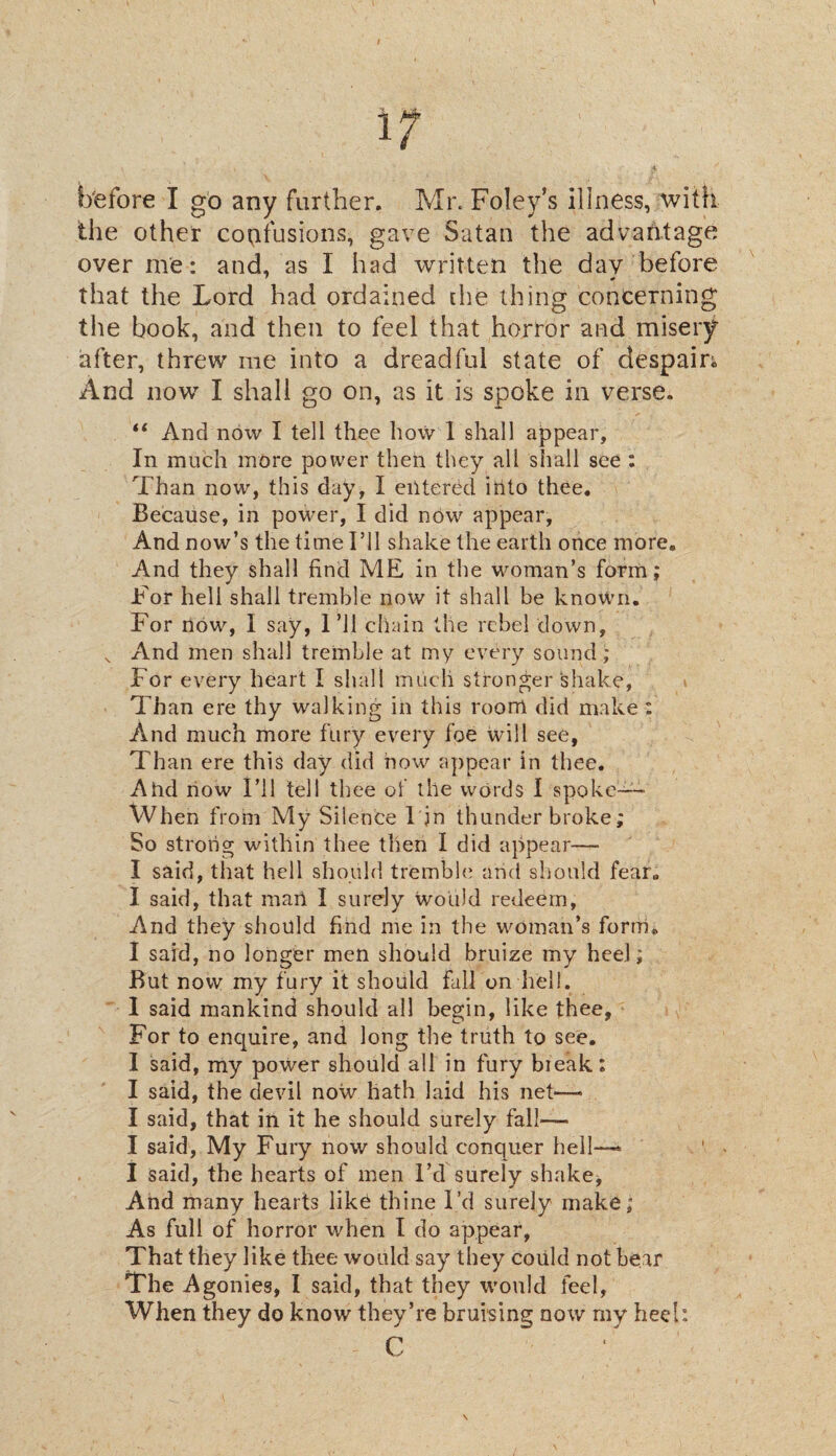 before I go any further. Mr. Foley’s illness, with the other confusions, gave Satan the advantage over me: and, as I had written the day before that the Lord had ordained [he thing concerning the book, and then to feel that horror and misery after, threw me into a dreadful state of despam And now I shall go on, as it is spoke in verse. “ And now I tell thee how 1 shall appear. In much more power then they all shall see : Than now, this day, I entered into thee. Because, in power, I did now appear, And now’s the time I’ll shake the earth once more. And they shall find ME in the woman’s form; For hell shall tremble now it shall be known. For now, I say, I’ll chain the rebel down, x And men shall tremble at my every sound; For every heart I shall much stronger shake, Than ere thy walking in this room did make : And much more fury every foe will see, Than ere this day did now appear in thee. A tad now I’ll tell thee of the words I spoke— When from My Silence 1 in thunder broke; So strong within thee then I did appear—- I said, that hell should tremble arid should fear. I said, that mart I surely would redeem. And they should find me in the woman’s form. I said, no longer men should bruize my heel; But now my fury it should fall on hell. 1 said mankind should all begin, like thee, For to enquire, and long the truth to see. I said, my power should all in fury break: I said, the devil now hath laid his net—* I said, that in it he should surely fall—— I said, My Fury now should conquer hell-—* I said, the hearts of men I’d surely shake, And many hearts like thine I’d surely make; As full of horror when I do appear, That they like thee would say they could not bear The Agonies, I said, that they would feel, When they do know they’re bruising now my heel: C