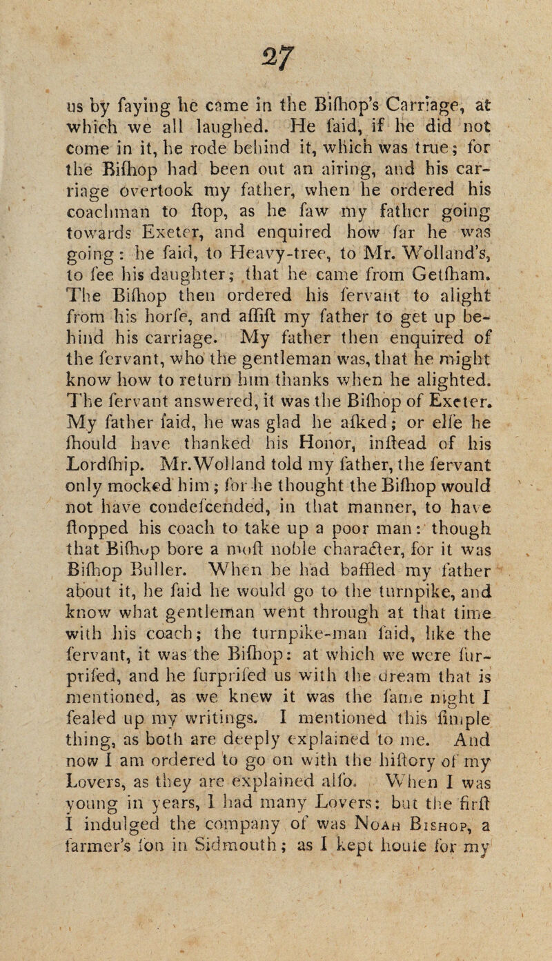 us by faying lie came in the Bifhop’s Carriage, at which we all laughed. He laid, if he did not come in it, he rode behind it, which was true; for the Bifhop had been out an airing, and his car¬ riage overtook my father, when he ordered his coachman to flop, as he faw my father going towards Exeter, and enquired how far he was going : he faid, to Heavy-tree, to Mr. Wolland’s, to fee his daughter; that he came from Getfham. The Bifhop then ordered his fervant to alight from his horfe, and aflift my father to get up be¬ hind his carriage. My father then enquired of the fervant, who the gentleman was, that he might know how to return him thanks when he alighted. The fervant answered, it was the Bifhop of Exeter, My father faid, he was glad he a iked; or elfe he ihould have thanked his Honor, inflead of his Lordfhip. Mr.Woliand told my father, the fervant only mocked him ; for lie thought the Bifhop would not have condefcended, in that manner, to have flopped his coach to take up a poor man: though that Bifhop bore a mofl noble character, for it was Bifhop Buller. When he had baffled my father about it, he faid lie would go to the turnpike, and know what gentleman went through at that time with his coach; the turnpike-man faid, like the fervant, it was the Bifhop: at which we were fur- prifed, and he furprifed us with the dream that is mentioned, as we knew it was the fame m<?ht I fealed up my writings. I mentioned this fimple thing, as both are deeply explained to me. And now I am ordered to go on with the hiflory of my Lovers, as they are explained alfo. W hen I was young in years, 1 had many Lovers: but the firfl I indulged the company of was Noah Bishop, a farmer’s Ion in Sidmouth; as I kept houie for my