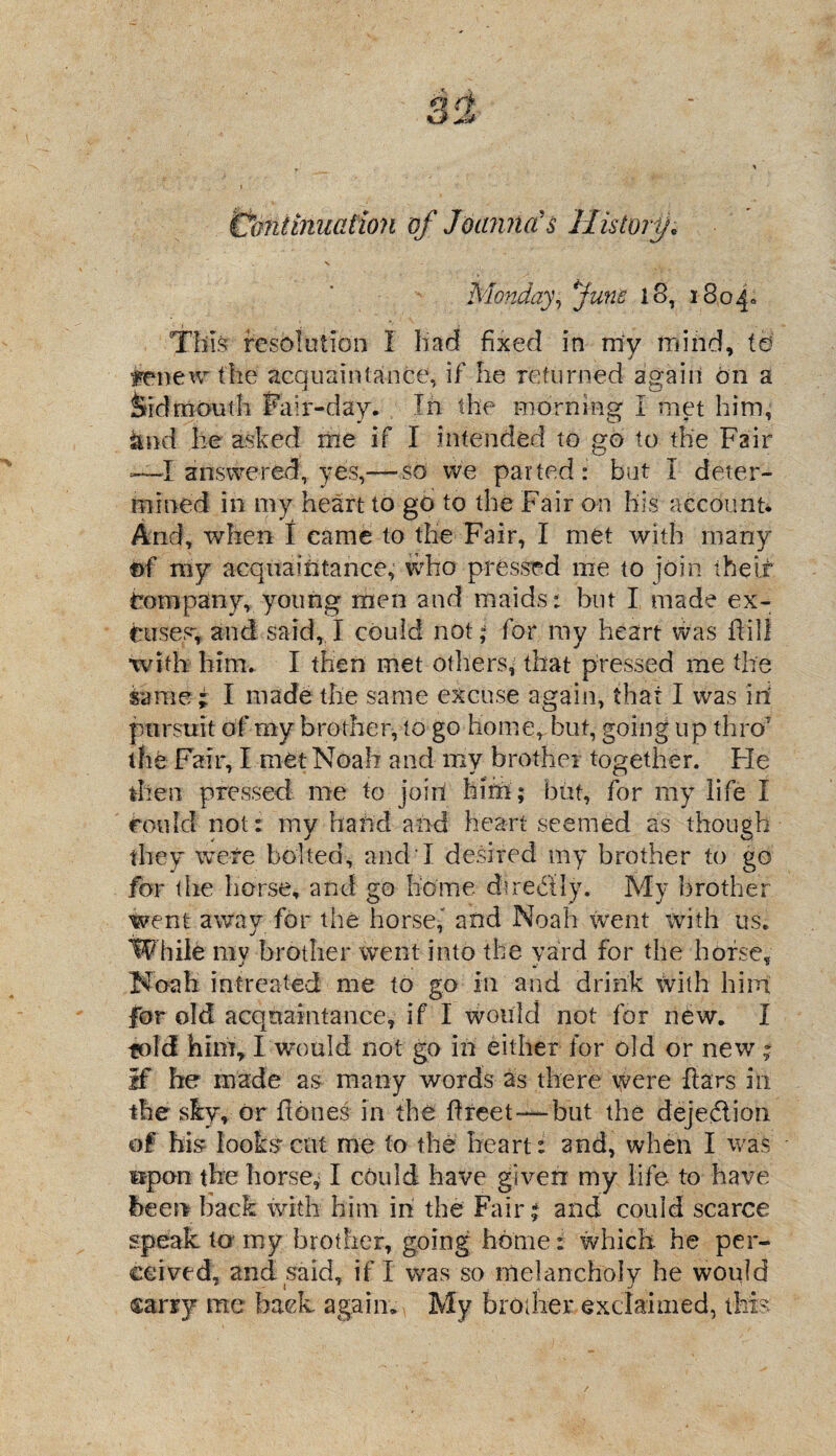 Continuation of Joanna's History, x, Monday, Juno 18, i8o4» This resolution I had fixed in my mind, td tenew the acquaintance, if he returned again On a fed mouth Fair-day. , In the morning I met him, $md he asked me if I intended to go to the Fair ~I answered, yes,— so we parted: but I deter¬ mined ill my heart to go to the Fair on his account* And, when I came to the Fair, I met with many ©f my acquaintance, who pressed me to join the if Company, young men and maids: but I made ex¬ cuses, and said, I could not; for my heart was Fill with him. I then met others, that pressed me the same ; I made the same excuse again, that I was iii pursuit of my brother, to go home, but, going up thro' the Fair, I met Noah and mv brother together. Fie then pressed me to join hifn ; but, for my life I could not: my hand and heart seemed as though they were bolted, and I desired my brother to go for the horse, and go home dt redly. My brother went away for the horse,' and Noah went with us. While my brother went into the yard for the horse, Noah intreated me to go In and drink With hint for old acquaintance, if I would not for new. I told him, I wmuld not go in either for old or new - If he made as many words as there were bars in the sky, or hones in the Fleet—but the dejedion of his looks'cut me to the heart: and, when I was upon the horse, I could have given my life to have been back with him in the Fair* and could scarce speak to my brother, going home: which he per¬ ceived, and said, if I was so melancholy he would carry me back again. My brother exclaimed, this