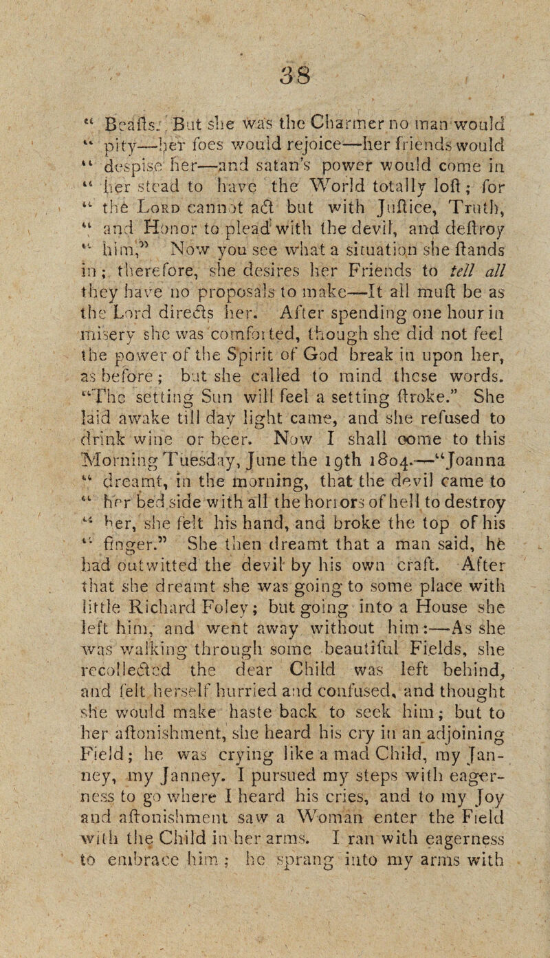 as ei Bealls.' But slie was the Charmer no man would “ pity—her foes would rejoice—her friends would 44 despise her—and satan’s power would come in 44 her stead to have the World totally loll; for 44 th£ Lord cannot adl but with J nil ice. Truth, 44 and Honor to plead with the devil, and dellroy 44 him,” Now you see what a situation she Hands in; therefore, she desires her Friends to tell all they have no proposals to make—It all mull be as the Lord directs her. After spending one hour in .misery she was comfor ted, though she did not feel the power of the Spirit of God break in upon her, as before; but she called to mind these words. “The setting Sun will feel a setting flroke.” She laid awake till day light came, and she refused to drink wine or beer. Now I shall come to this Morning Tuesday, June the 19th 1804.-—“Joanna “ dreamt, in the morning, that the devil came to “ her bed side with all the honors of hell to destroy 44 her, she felt his hand, and broke the top of his 4* finger.” She then dreamt that a man said, hfe Lad outwitted the devil by his own craft. After that she dreamt she was going to some place with little Richard Foley; but going into a House she left him, and went away without him:—As she was walking through some beautiful Fields, she rccolle&cd the dear Child was left behind, and felt herself hurried and confused, and thought she would make haste back to seek him; but to her aflonishment, she heard his cry in an adjoining Field; he was crying like a mad Child, my Jan- ney, my Janney. I pursued my steps with eager¬ ness to go where I heard his cries, and to my Joy and aflonishment saw a Woman enter the Field with the Child in her arms. I ran with eagerness to embrace him ; he sprang into my arms with