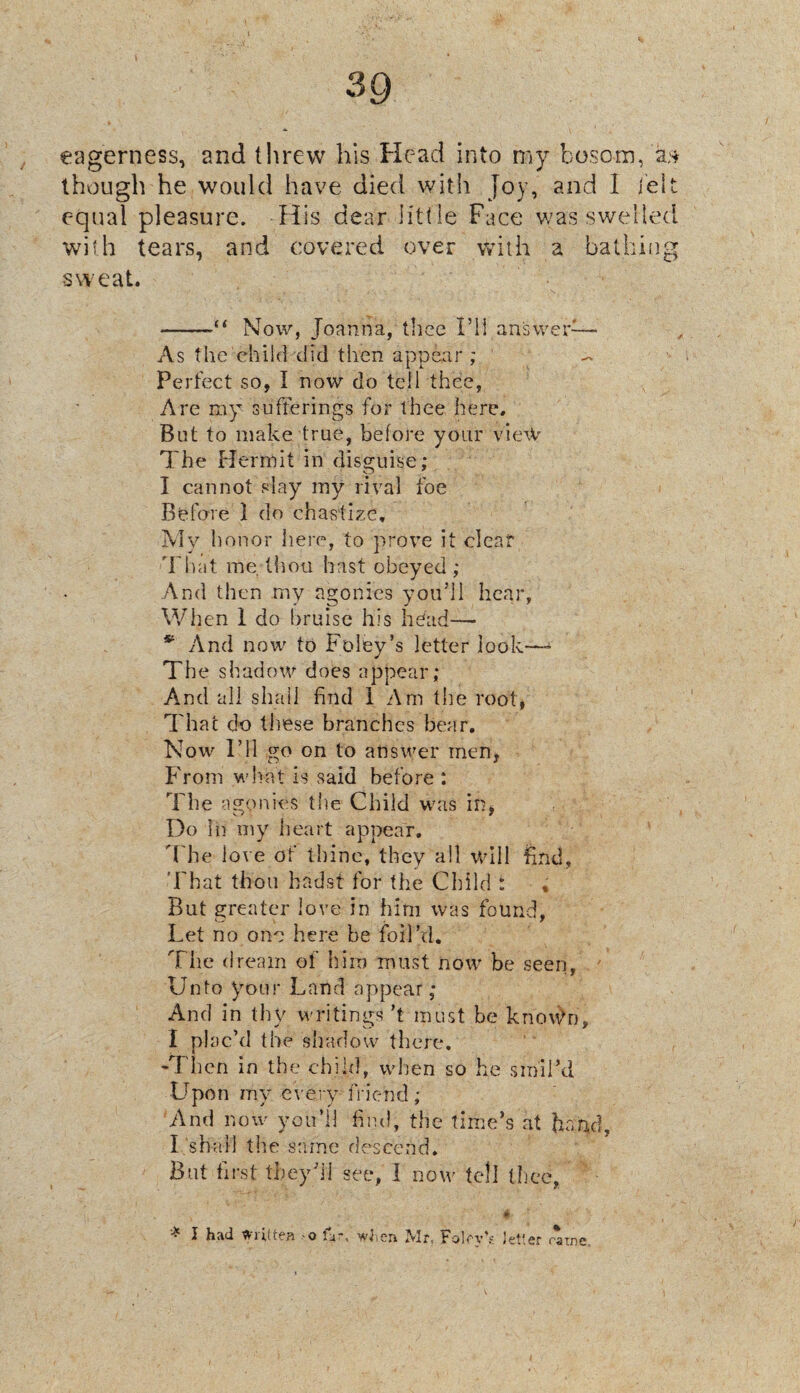 eagerness, and threw his Head into my bosom, a* though he would have died with Joy, and 1 belt equal pleasure. His dear litt le Face was swelled with tears, and covered over with a bathing -sweat. -Now, Joanna, thee I’ll answer— As the child did then appear ; ~ Perfect so, I now do tell thee, Are my sufferings for thee here. But to make true, before your view The Hermit in disguise: I cannot slay my rival foe Befcrre 1 do chastize. My honor here, to prove it clear That me thou hast obeyed ; And then my agonies you’ll hear, When 1 do bruise his head— 54 And now to Foley’s letter look—- The s! ladow does appear; And all shall find 1 Am the root, That do these branches bear. Now I’ll go on to answer men, From what is said before : The agonies the Child was in, Do in my heart appear. 'The love of thine, they all will find, That thou hadst for the Child : * But greater love in him was found, Let no one here be foil’d. The dream of him must now be seen, Unto your Land appear; And in thy writings’t must be knov>n, I plac’d the shadow there. -Then in the child, when so he smil’d Lfpon my every friend; And now you’ll find, the time’s at band, I shall the same descend. But first they'll see, I now tell thee, * 1 had Written o far, wtien Mr, Fairy's letter rarne