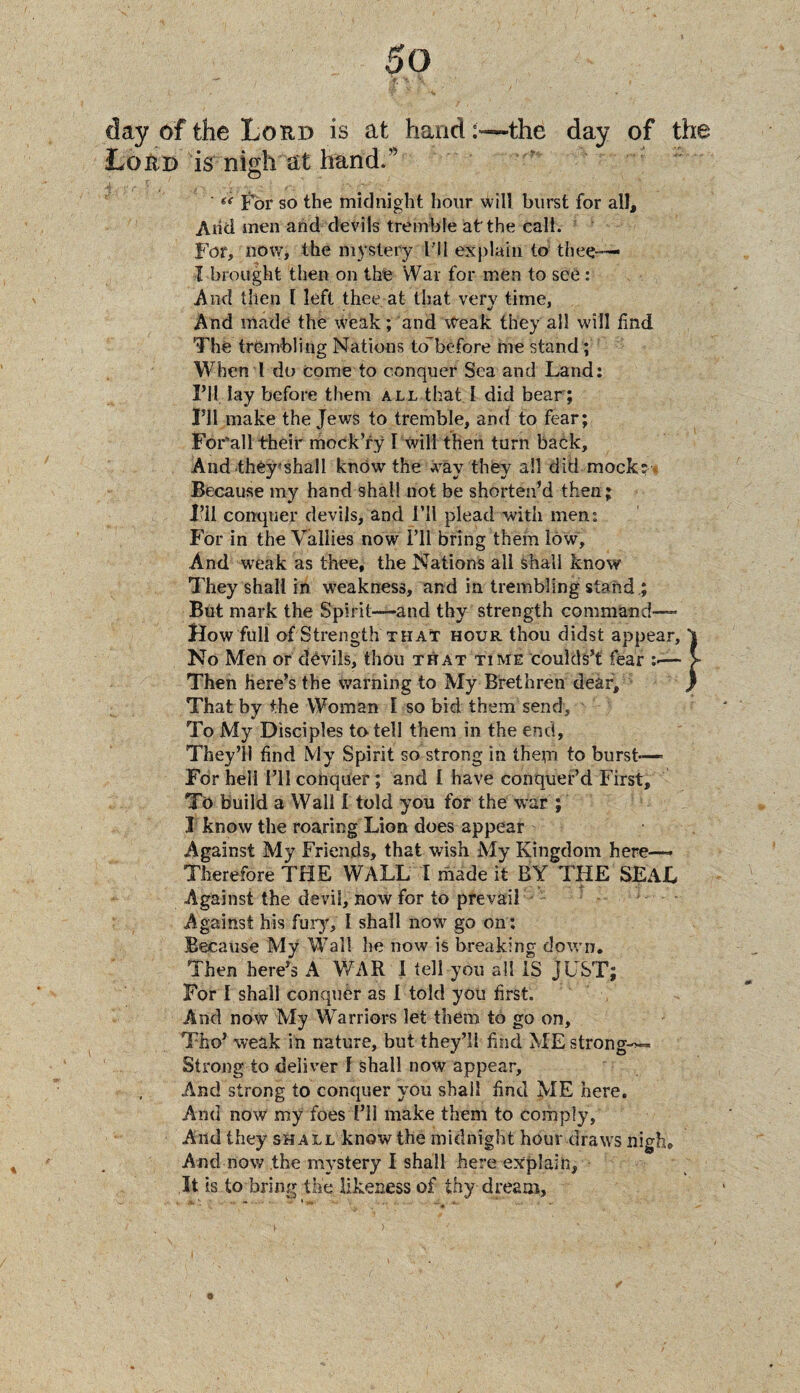 A. ’'fc ■ \ , > day 6f the Loud is at hand:—the day of the Loud is nigh at hand.” (< For so the midnight hour will burst for all. Arid men and devils tremble at'the call. For, now, the mystery I'll explain to thee— I brought then on the War for men to see: And then 1 left thee at that very time, And made the weak; and Weak they all will find The trembling Nations to'before me stand; When 1 do come to conquer Sea and Land: I’ll lay before them all that I did bear; I’ll make the Jews to tremble, and to fear; For’all their mock’ry 1 will then turn back. And they'shall know the way they all did mock?* Because my hand shall not be shorten’d then; I’ll conquer devils, and I’ll plead with men: For in the Vallies now I’ll bring them low. And weak as thee, the Nations all shall know They shall in weakness, and in trembling stand ; But mark the Spirit—and thy strength command— How full of Strength that hour thou didst appear, 't No Men or devils, thou that time coulds’t fear :«— > Then here’s the warning to My Brethren deaf, ) That by the Woman I so bid them send. To My Disciples to tell them in the end. They’ll find My Spirit so strong in them to burst-—■ For hell I’ll conquer ; and I have conquer’d First, Tc> build a Wall I told you for the war ; I know the roaring Lion does appear Against My Friends, that wish My Kingdom here—- Therefore THE WALL I made it BY THE SEAL Against the devil, now for to prevail Against his fury, I shall now go on: Because My Wall he now is breaking down. Then here’s A WAR I tell you all IS JUST; For I shall conquer as I told you first. And now My Warriors let them to go on, Tho’ weak in nature, but they’ll find MEstrong-*— Strong to deliver l shall now appear. And strong to conquer you shall find ME here. And now my foes I’ll make them to comply, And they shall know the midnight hour draw’s nigh. And now the mystery I shall here explain, It is to bring the likeness of thy dream,