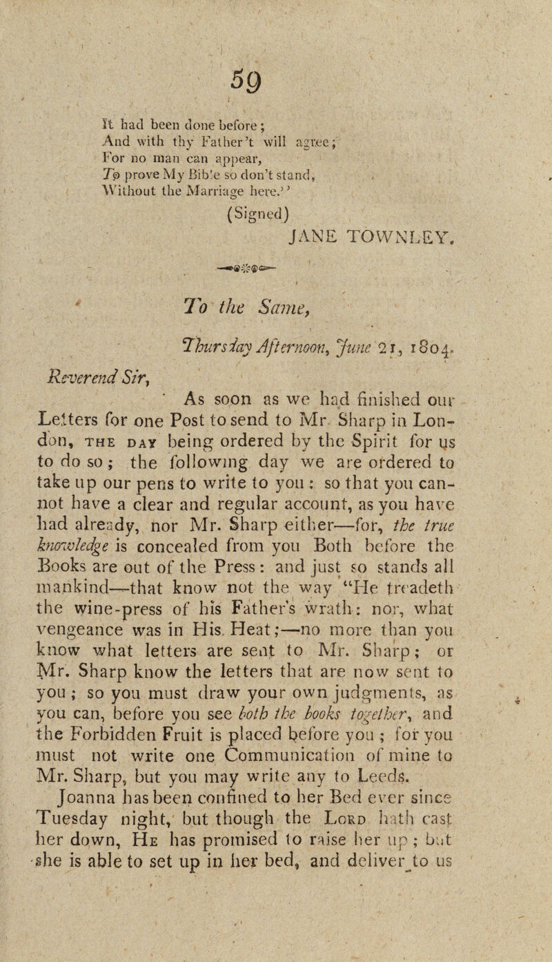 5Q it had been done before ; And with thy Father’t will agree; For no man can appear, Jo prove My Bible so don’t stand, Without the Marriage here.’’ (Signed) JANE TOWN LEY, • ~ ' i To the Same, Yhursday Afternoon, June 2 j, 1804- Reverend Sir, As soon as we had finished our Letters for one Post to send to Mr Sharp in Lon¬ don, the day being ordered by the Spirit for us to do so; the following day we are ordered to take up our pens to write to you ; so that you can¬ not have a clear and regular account, as you have had already, nor Mr. Sharp either—for, the true knowledge is concealed from you Both before the Books are out of the Press : and just so stands all mankind—that know not the way “He treadeth the wine-press of his Fathers wrath: nor, what vengeance was in His Heat;—no more than you know what letters are sent to Mr. Sharp; or Mr. Sharp know the letters that are now sent to you ; so you must draw your own judgments, as you can, before you see both the books together, and the Forbidden Fruit is placed before you ; for you must not write one Communication of mine to Mr. Sharp, but you may write any to Leeds. Joanna has been confined to her Bed ever since Tuesday night, but though the Lord hath cast her down, He has promised to raise her up ; but she is able to set up in her bed, and deliver to us