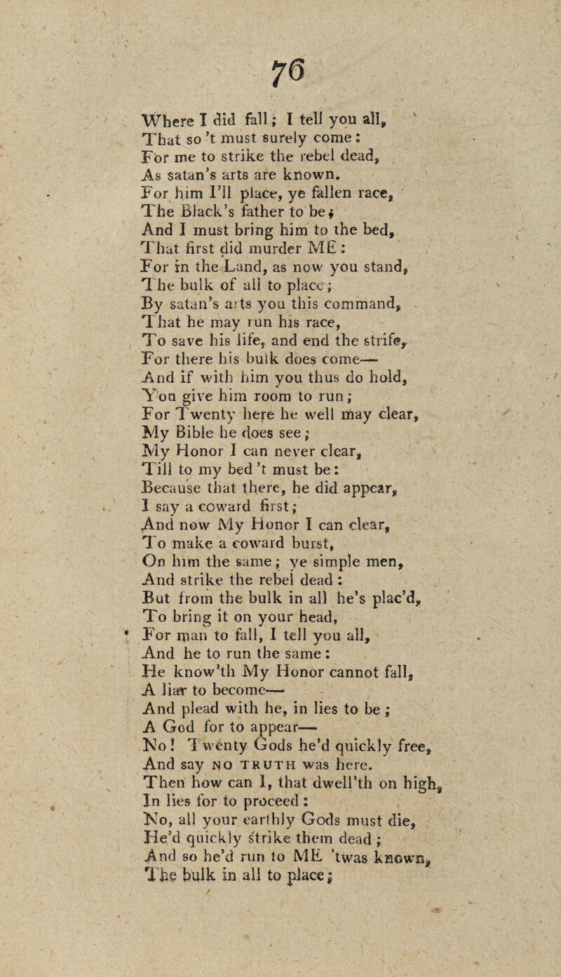 70 Where I did fall; I tell you all. That so*t must surely come: For me to strike the rebel dead, As Satan’s arts are known. For him I’ll place, ye fallen race, The Black’s father to be* And I must bring him to the bed. That first did murder ME: * For in the Land, as now you stand, The bulk of all to place; By satan’s ajts you this command. That he may run his race, To save his life, and end the strife. For there his bulk does come— And if with him you thus do hold. You give him room to run ,* For Twenty here he well may clear, My Bible he does see; My Honor I can never clear. Till to my bed’t must be: Because that there, he did appear, 1 say a coward first; And now My Honor I can clear, To make a coward burst, On him the same; ye simple men, And strike the rebel dead : But from the bulk in all he’s plac’d. To bring it on your head, F'or man to fall, I tell you all. And he to run the same : He know’th My Honor cannot fall, A liar to become— And plead with he, in lies to be; A God for to appear— No 1 Twenty Gods he’d quickly free. And say no truth was here. Then how can 1, that dwell’th on high In lies for to proceed : No, all your earthly Gods must die, He’d quickly strike them dead ; And so he’d run to ME ’twas known. The bulk in all to place |