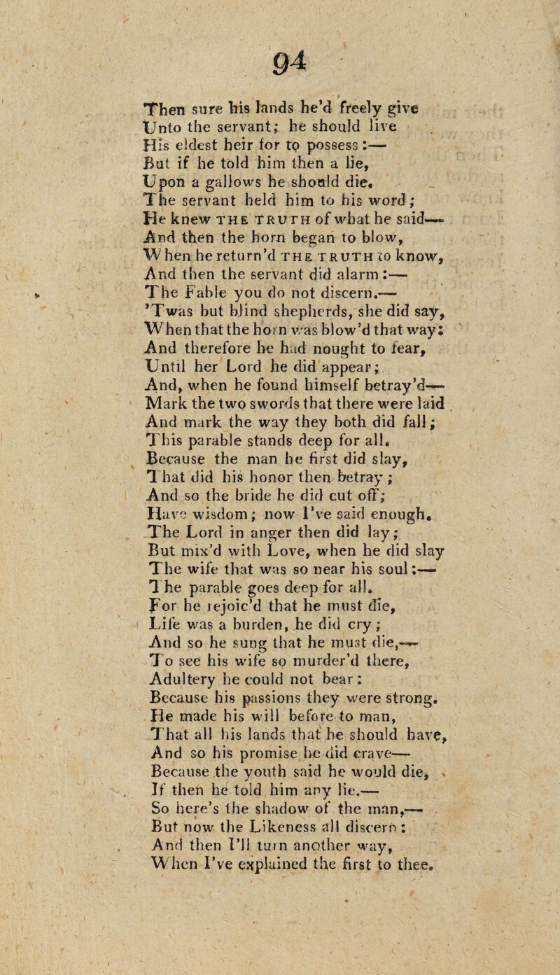 Then sure his lands he’d freely give Unto the servant; he should live H is eldest heir for to possess:— But if he told him then a lie. Upon a gallows he should die. The servant held him to his word; He knew the truth of what he said— And then the horn began to blow, When he return’d the truth to know. And then the servant did alarm :— The Fable you do not discern.— ’Twas but blind shepherds, she did say, When that the horn was blow’d that way: And therefore he had nought to fear. Until her Lord he did appear; And, when he found himself betray’d—- Mark the two swords that there were laid And mark the way they both did fall; This parable stands deep for all. Because the man he first did slay. That did his honor then betray ; And so the bride he did cut off; Have wisdom; now I’ve said enough. The Lord in anger then did lay; But mix’d with Love, when he did slay The wife that was so near his soul:— The parable goes deep for all. For he rejoic’d that he must die. Life was a burden, he did cry; And so he sung that he must die,— To see his wife so murder’d there. Adultery he could not bear: Because his passions they were strong. He made his will before to man, That all his lands that he should have, And so his promise he did crave— Because the youth said he would die. If then he told him any lie.—— So here’s the shadow of the man,— But now the Likeness all discern : And then I’ll turn another way, When I’ve explained the first to thee.