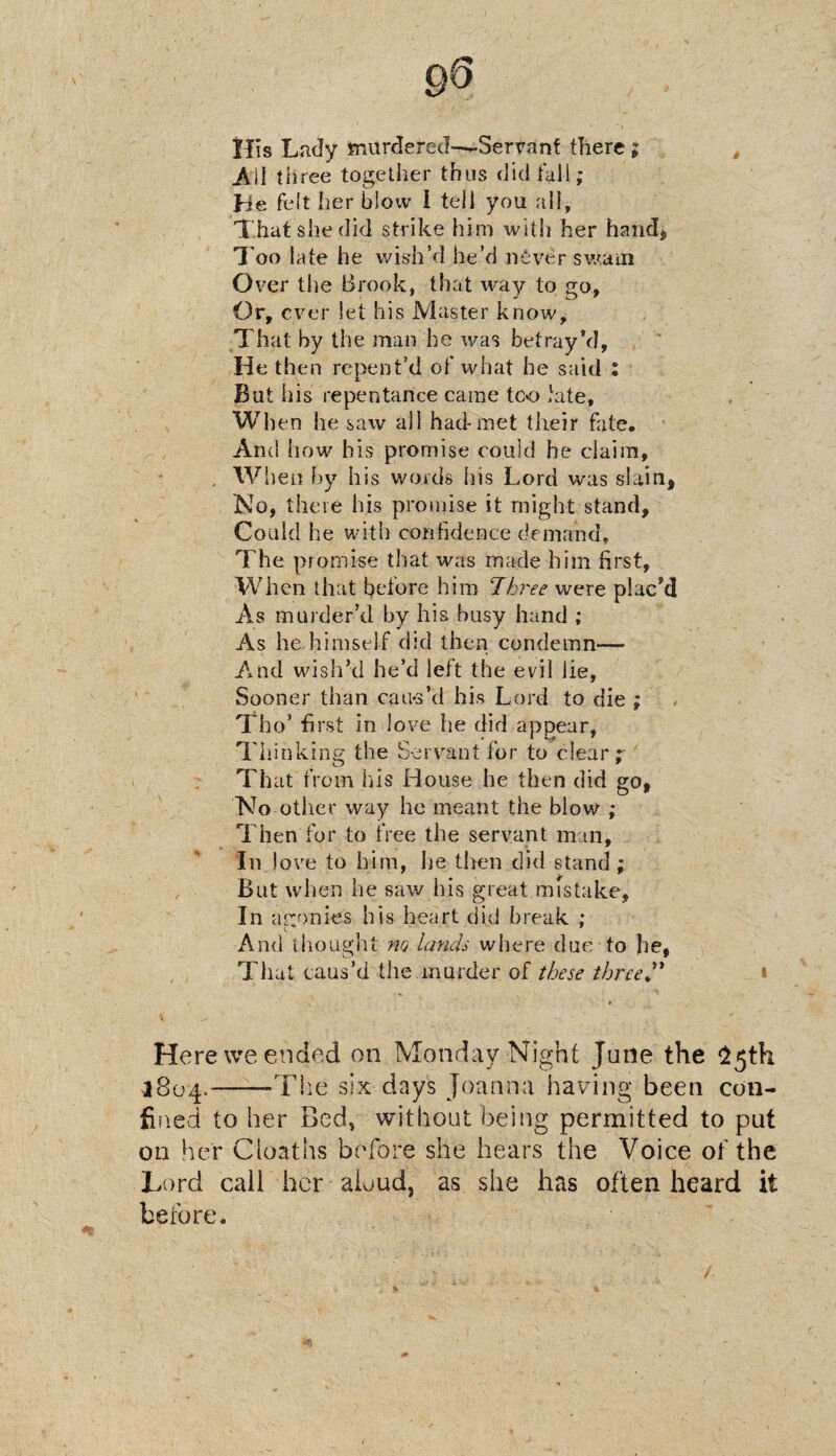 Ills Lady murdered—*-Servant there; Ail three together thus did fall; He. felt her blow I tell you all. That she did strike him with her hand* Too late he wish’d he’d never swam Over the Brook, that way to go, Or, ever let his Master know. That by the man he was betray’d, He then repent’d of what he said : But his repentance came too kite, When he saw all had-met their fate. And how his promise could he claim, . When by his words Ins Lord was slain, No, there his promise it might stand. Could he with confidence demand. The promise that was made him first, When that before him “Three were plac’d As murder’d by his busy hand ; As hediimself did then condemn-— And wish’d he’d left the evil lie, Sooner than cau-s’d his Lord to die ; Tho’ first in love he did appear, Thinking the Servant for to clear;- That from his House he then did go, No other way he meant the blow ; Then for to free the servant man. In love to him, he-then did stand ; But when he saw his great mistake. In agonies his heart did break ; And thought no lands where due to he, That caus’d the murder of these three ” Here we ended on Monday Night June the 25th 3804.--The six days Joanna having been con¬ fined to her Bed, without being permitted to put on her Cioaths before she hears the Voice of the Lord call her aloud, as she has often heard it before.