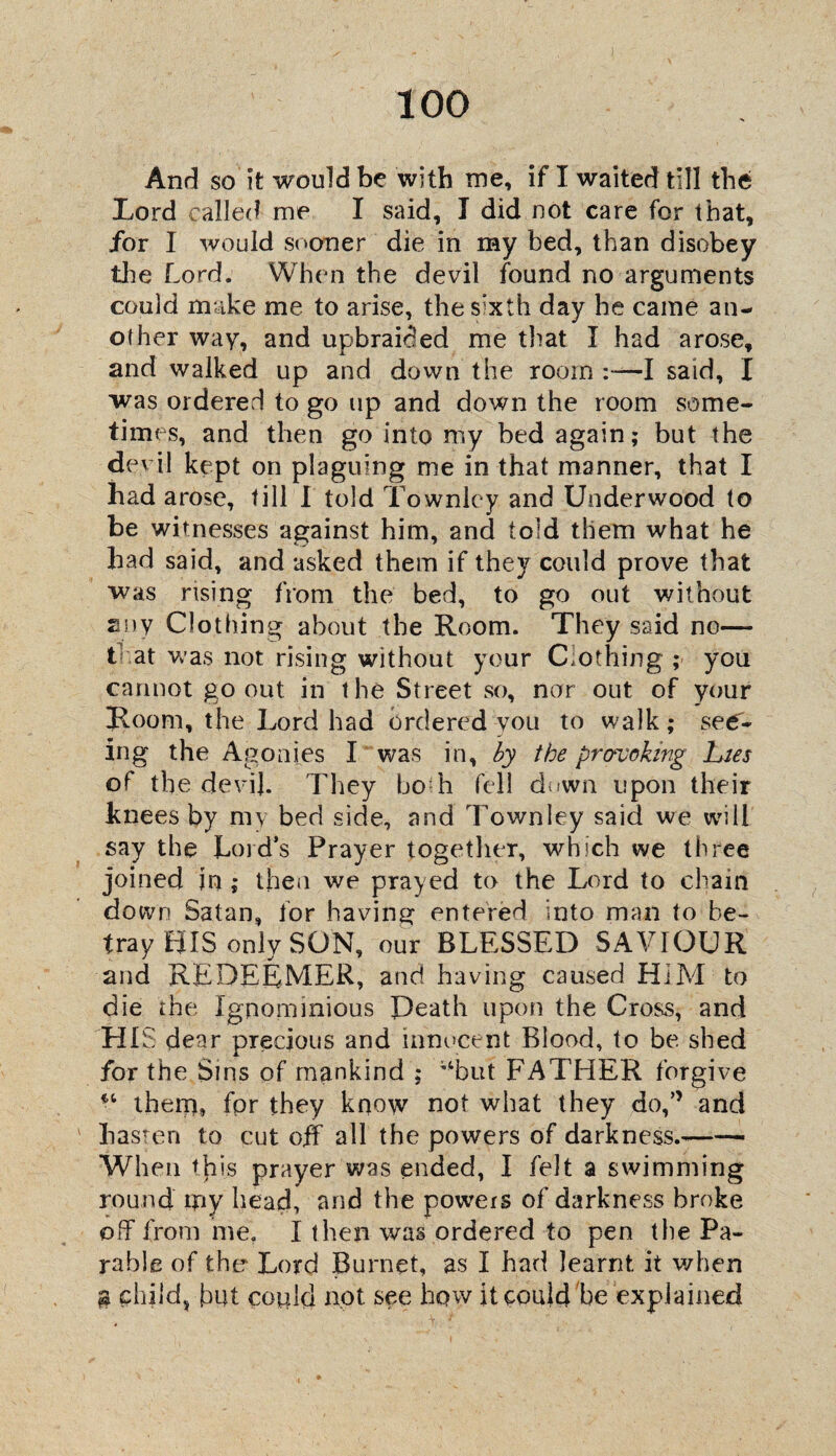 And so it would be with me, if I waited till the Lord called me I said, I did not care for that, for I would sooner die in my bed, than disobey the Lord. When the devil found no arguments could make me to arise, the S'xth day he came an¬ other way, and upbraided me that I had arose, and walked up and down the room :—I said, I was ordered to go up and down the room some¬ times, and then go into my bed again; but the devil kept on plaguing me in that manner, that I had arose, till I told Townley and Underwood to be witnesses against him, and told them what he had said, and asked them if they could prove that was rising from the bed, to go out without any Clothing about the Room. They said no— t at was not rising without your Clothing ; you cannot go out in the Street so, nar out of your Room, the Lord had ordered you to walk; see¬ ing the Agonies I was in, by the provoking hies of the devij. They bo h fell down upon their knees by my bed side, and Townley said we will say the Lord’s Prayer together, which we three joined in ; then we prayed to the Lord to chain down Satan, lor having entered into man to be¬ tray HIS only SON, our BLESSED SAVIOUR and REDEEMER, and having caused HIM to die the Ignominious Death upon the Cross, and HIS dear precious and innocent Blood, to be shed for the Sms of mankind ; v‘but FATHER forgive ^ them, for they know not what they do,” and hasten to cut off all the powers of darkness.--- When th is prayer was ended, I felt a swimming round my head, and the powers of darkness broke off from me. I then was ordered to pen the Pa¬ rable of the Lord Burnet, as I had learnt it when g child, but cogld not see how it could be explained