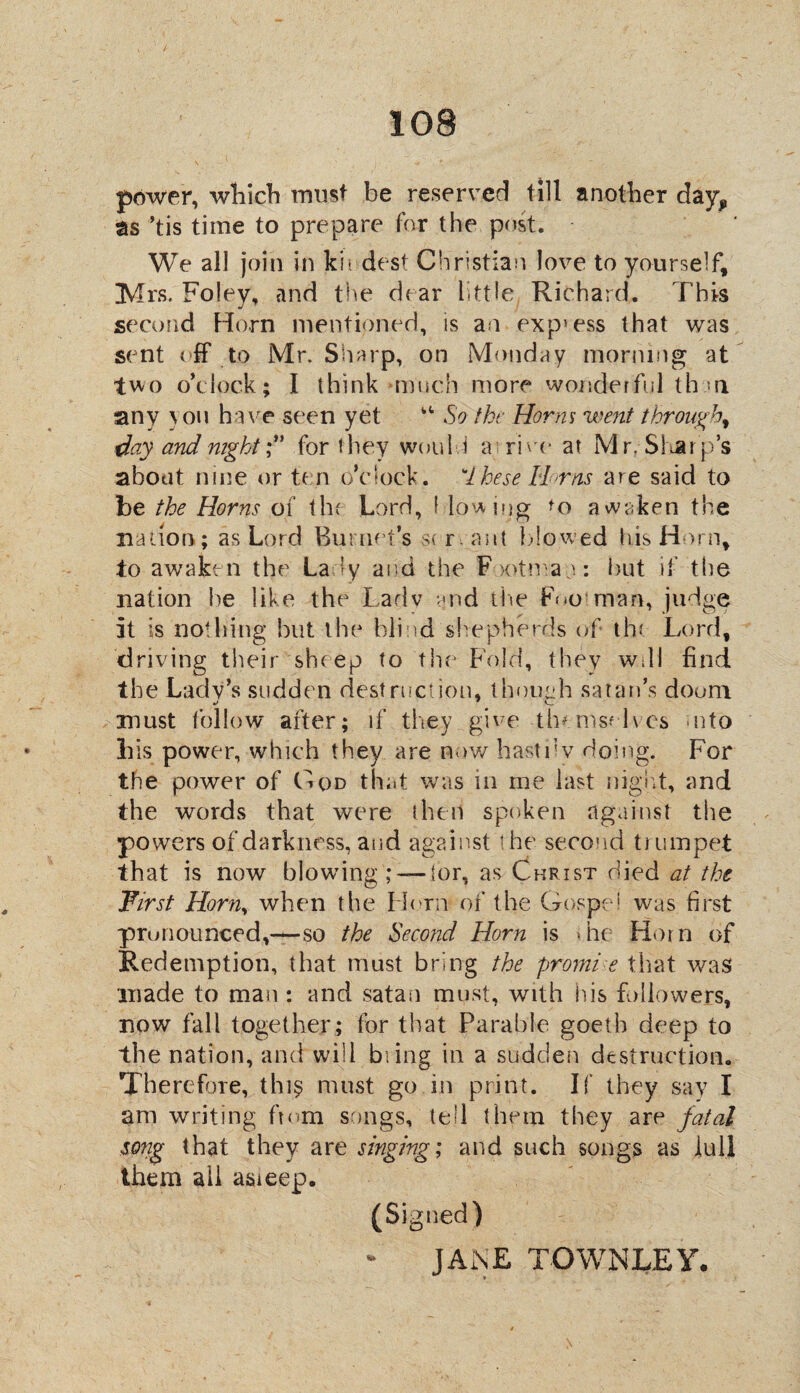 power, which must be reserved till another day,, as ’tis time to prepare for the post. We all join in kit dest Christian love to yourself, Mrs. Foley, and the dear little Richard. This second Horn mentioned, is an exp5ess that was sent eff to Mr. Sharp, on Monday morning at two o'clock; I think much more wonderful t hr n sany } on have seen yet kt So the Horm went through, day and nightfor they would a i rive at Mr. Slur p’s about nine or ten o’clock, these Urns are said to be the Horns of the Lord, f lowing awaken the nation; as Lord Burnet’s s< rant Ido wed his Horn, to awaken the Lady and the Footman: but if the nation be like the Ladv and the Foo man, judge it is nothing but the blind shepherds of the Lord, driving their sheep to the Fold, they wall find the Lady’s sudden destruction, though satan’s doom must follow after; if they give-themselves uito bis power, which they are now hast 11 v doing. For the power of Goo that was in me last night, and the words that were then spoken against the powers of darkness, and against the second trumpet that is now blowing —for, as Christ died at the First Horn, when the Horn of the Gospel was first pronounced,—so the Second Horn is >he Horn of Redemption, that must bring the promt e that was made to man : and satan must, with his followers, now fall together; for that Parable goeth deep to the nation, and will bring in a sudden destruction. Therefore, thi$ must go in print. If they say I am writing ftom songs, tell them they are fatal song that they are singing; and such songs as lull them all asieep. (Signed) JANE TGWNLEY.