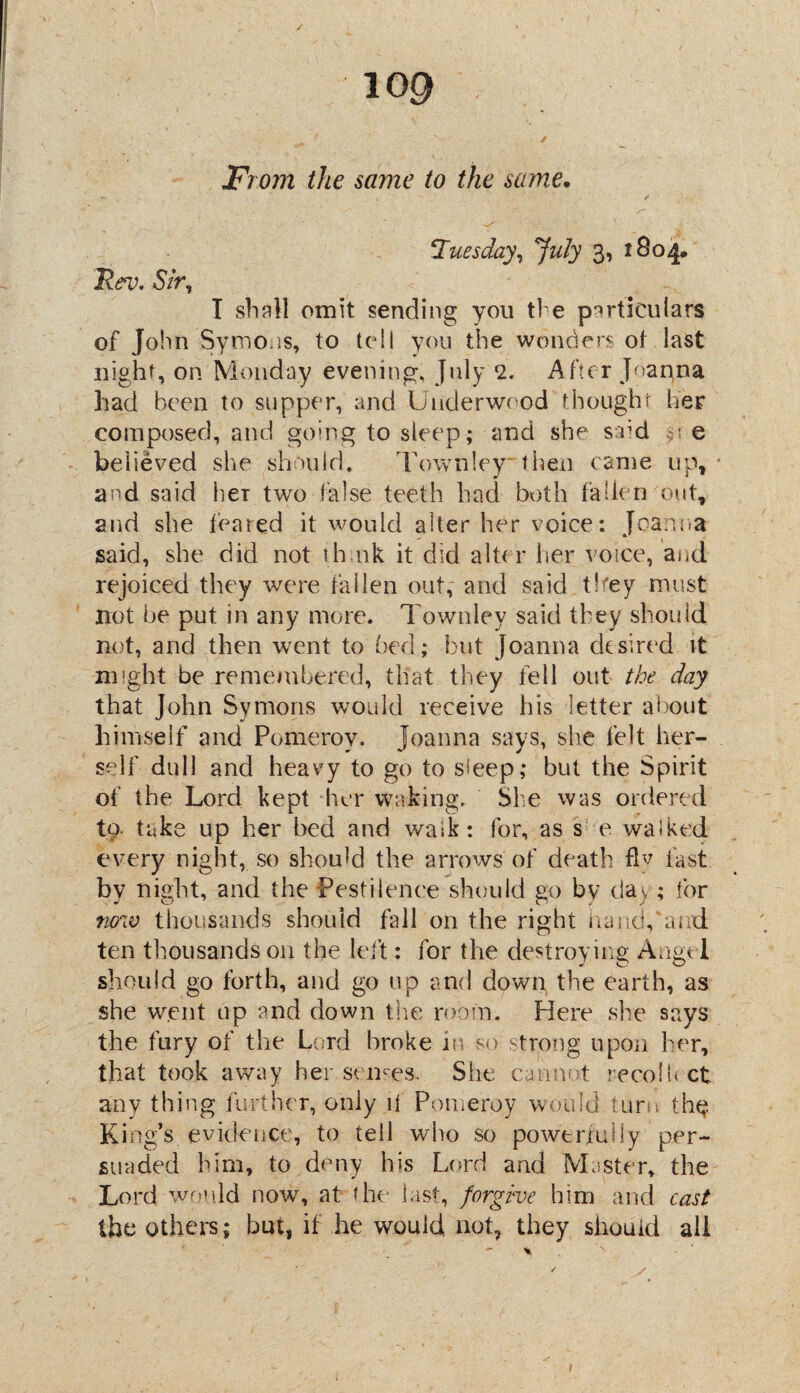 ✓ log / From the same to the same. Rev. Sir, Tuesday, July 3, 1804* I shall omit sending you ti e particulars of John Symons, to tell you the wonders oi last night, on Monday evening, July 2. After Joanna had been to supper, and Underwood thought her composed, and going to sleep; and she s od e believed she should. Townley then came up, and said her two false teeth had both fallen out, and she feared it would alter her voice: Joanna said, she did not th 11k it did alt( r her voice, and rejoiced they were fallen out, and said they must not he put in any more. Townley said they should not, and then went to bed; but Joanna desired it might be remembered, that they fell out the day that John Symons would receive his letter about himself and Pomeroy. Joanna says, she felt her¬ self dull and heavy to go to sleep; but the Spirit of the Lord kept her waking. She was ordered to. take up her bed and walk: for, as s e walked every night, so should the arrows'of death fiv fast by night, and the Pestilence should go bv da); for now thousands should fall on the right hand,‘and ten thousands on the left: for the destroying Angel should go forth, and go up and down the earth, as she went up and down the room. Here she says the fury of the Lord broke in so strong upon her, that took away her senses. She cannot recolUct any thing further, only it Pomeroy would turn the? King’s evidence, to tell who so powerfuliy per¬ suaded him, to deny his Lord and Master, the Lord would now, at the last, forgive him and cast the others; but, if he would not, they should all /