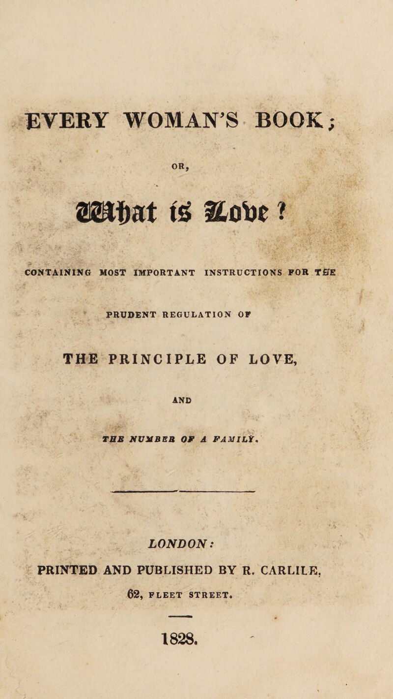 EVERY WOMAN S BOOK OR, CONTAINING MOST IMPORTANT INSTRUCTIONS FOR THE PRUDENT REGULATION OF THE PRINCIPLE OF LOVE, AND THE NUXBEB Of A FAMILt. LONDON: PRINTED AND PUBLISHED BY R. CARLILE. 62, FLEET STREET. 1828. V*