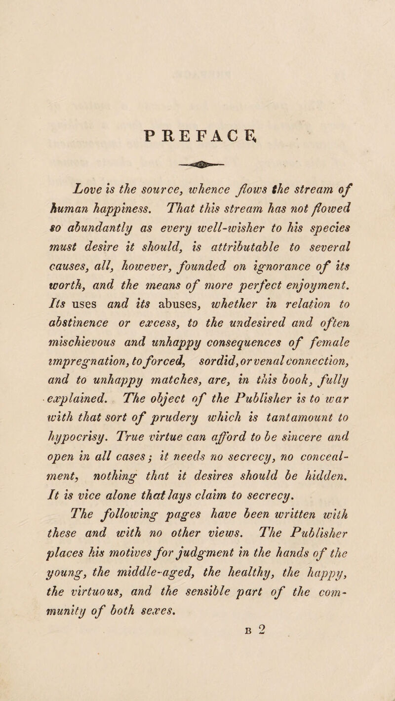 PREFACE, Love is the source, whence flows the stream of human happiness. That this stream has not floived so abundantly as every ivell-ivisher to his species must desire it should, is attributable to several causes, all, however, founded on ignorance of its worth, and the means of more perfect enjoyment. Its uses and its abuses, whether in relation to abstinence or excess, to the undesired and often mischievous and unhappy consequences of female impregnation, to forced, sordid,or venal connection, and to unhappy matches, are, in this book, fully explained. The object of the Publisher is to war with that sort of prudery which is tantamount to hypocrisy. True virtue can afford to be sincere and open in all cases; it needs no secrecy, no conceal¬ ment, nothing that it desires should be hidden. It is vice alone that lays claim to secrecy. The following pages have been written with these and with no other views. The Publisher places his motives for judgment in the hands of the young, the middle-aged, the healthy, the happy, the virtuous, and the sensible part of the com¬ munity of both sexes.