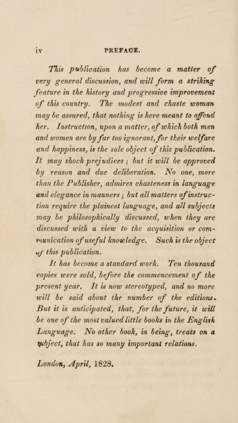 77/ is publication has become a matter of very general discussion, and ivill form a striking feature in the history and progressive improvement of this country. The modest and chaste woman may be assured, that nothing is here meant to offend her. Instruction, upon a matter, of which both men and women are by far too ignorant, for their welfare and happiness, is the sole object of this publication. It may shock prejudices; but it will be approved by reason and due deliberation. No one, more than the Publisher, admires chasteness in language and elegance in manners ; but all matters of instruc¬ tion require the plainest language, and all subjects may be philosophically discussed, when they are discussed with a view to the acquisition or com¬ munication of useful knowledge. Such is the object vf this publication. It has become a standard work. Ten thousand copies were sold, before the commencement of the present year. It is now stereotyped, and no more will be said about the number of the editions• But it is anticipated, that, for the future, it will be one of the most valued little books in the English Language. No other book, in being, treats on a yubject, that has so many important relations. London, April, 1828.