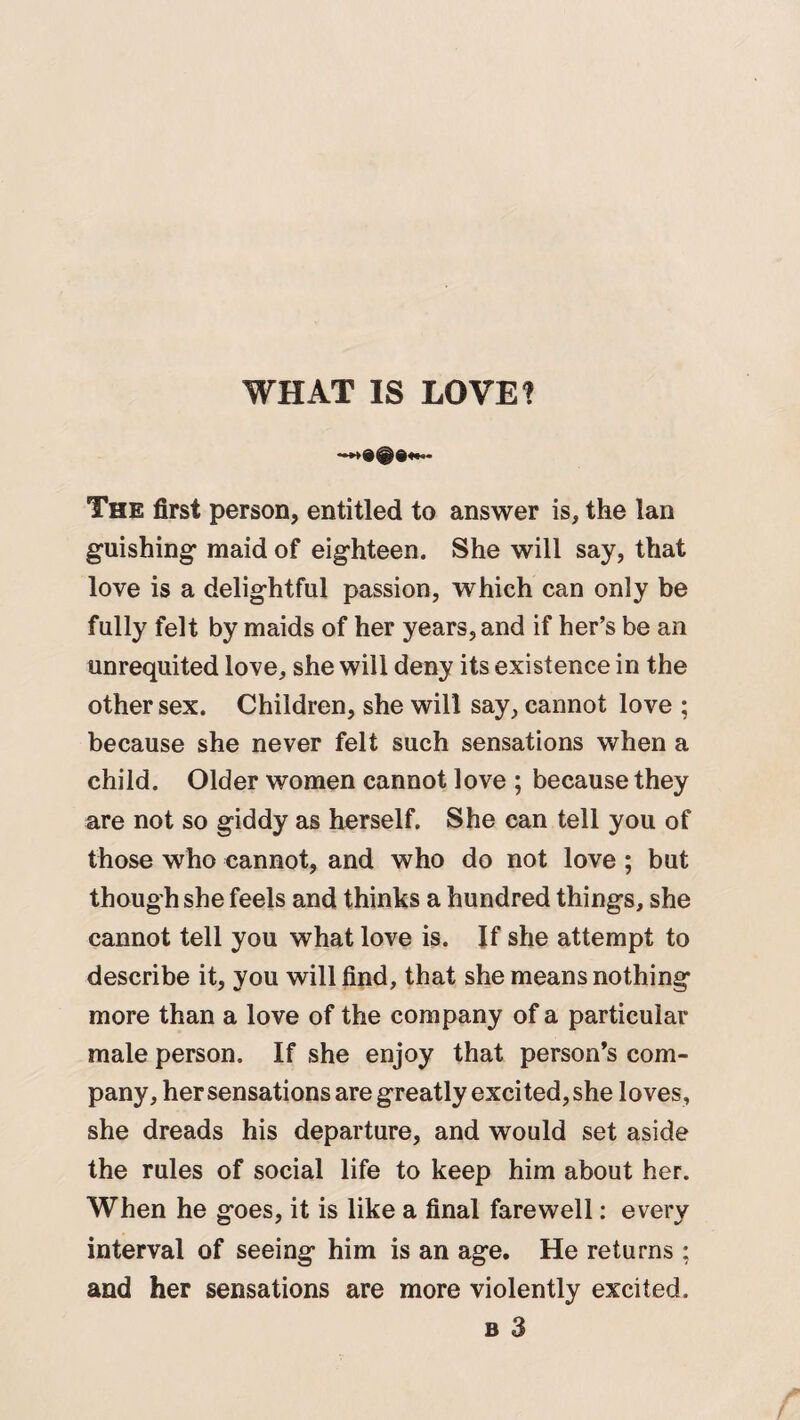 WHAT IS LOVE? The first person, entitled to answer is, the lan guishing maid of eighteen. She will say, that love is a delightful passion, which can only be fully felt by maids of her years, and if her’s be an unrequited love, she will deny its existence in the other sex. Children, she will say, cannot love ; because she never felt such sensations when a child. Older women cannot love ; because they are not so giddy as herself. She can tell you of those who cannot, and who do not love ; but though she feels and thinks a hundred things, she cannot tell you what love is. If she attempt to describe it, you will find, that she means nothing more than a love of the company of a particular male person. If she enjoy that person’s com¬ pany, her sensations are greatly excited, she loves, she dreads his departure, and would set aside the rules of social life to keep him about her. When he goes, it is like a final farewell: every interval of seeing him is an age. He returns : and her sensations are more violently excited.
