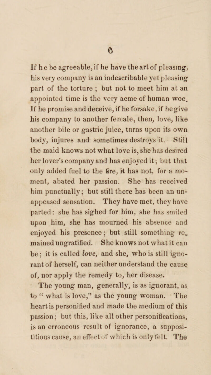 If he be agreeable, if he have the art of pleasing, his very company is an indescribable yet pleasing part of the torture ; but not to meet him at an appointed time is the very acme of human woe. If he promise and deceive, if he forsake, if hegive his company to another female, then, love, like another bile or gastric juice, turns upon its own body, injures and sometimes destroys it. Still the maid knows not what love is, she has desired her lover’s company and has enjoyed it; but that only added fuel to the fire, k has not, for a mo¬ ment, abated her passion. She has received him punctually: but still there has been an un- appeased sensation. They have met, they have parted: she has sighed for him, she has smiled upon him, she has mourned his absence and enjoyed his presence; but still something re. mained ungratified. She knows not what it can be; it is called love, and she, who is still igno¬ rant of herself, can neither understand the cause of, nor apply the remedy to, her disease. The young man, generally, is as ignorant, as to “ what is love,” as the young woman. The heart is personified and made the medium of this passion; but this, like all other personifications, is an erroneous result of ignorance, a supposi¬ titious cause, an effect of which is only felt. The