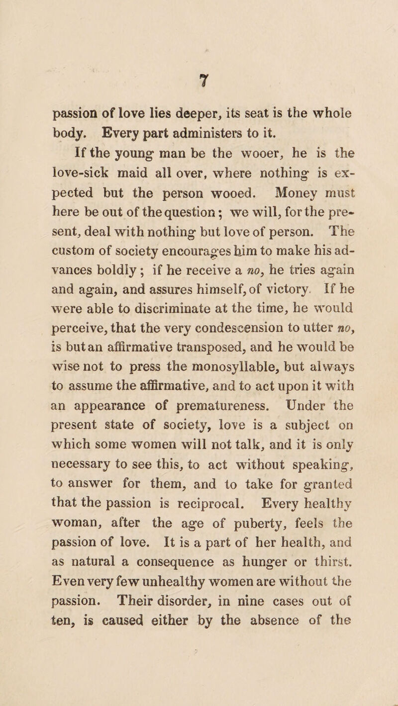 passion of love lies deeper, its seat is the whole body. Every part administers to it. If the young* man be the wooer, he is the love-sick maid all over, where nothing is ex¬ pected but the person wooed. Money must here be out of the question; we will, for the pre¬ sent, deal with nothing but love of person. The custom of society encourages him to make his ad¬ vances boldly ; if he receive a no, he tries again and again, and assures himself, of victory. If he were able to discriminate at the time, he would perceive, that the very condescension to utter no, is but an affirmative transposed, and he would be wise not to press the monosyllable, but always to assume the affirmative, and to act upon it with an appearance of prematureness. Under the present state of society, love is a subject on which some women will not talk, and it is only necessary to see this, to act without speaking, to answer for them, and to take for granted that the passion is reciprocal. Every healthy woman, after the age of puberty, feels the passion of love. It is a part of her health, and as natural a consequence as hunger or thirst. Even very few unhealthy women are without the passion. Their disorder, in nine cases out of ten, is caused either by the absence of the