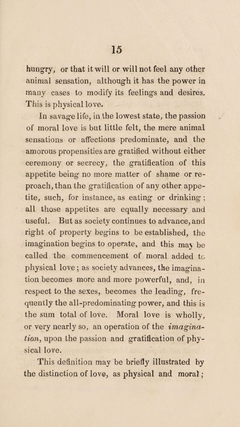 hungry, or that it will or will not feel any other animal sensation, although it has the power in many cases to modify its feelings and desires. This is physical love. In savage life, in the lowest state, the passion of moral love is but little felt, the mere animal sensations or affections predominate, and the amorous propensities are gratified without either ceremony or secrecy, the gratification of this appetite being no more matter of shame or re¬ proach, than the gratification of any other appe¬ tite, such, for instance, as eating or drinking; all those appetites are equally necessary and useful. But as society continues to advance, and right of property begins to be established, the imagination begins to operate, and this maj be called the commencement of moral added to physical love; as society advances, the imagina¬ tion becomes more and more powerful, and, in respect to the sexes, becomes the leading, fre¬ quently the all-predominating power, and this is the sum total of love. Moral love is wholly, or very nearly so, an operation of the imagina¬ tion, upon the passion and gratification of phy¬ sical love. This definition may be briefly illustrated by the distinction of love, as physical and moral;