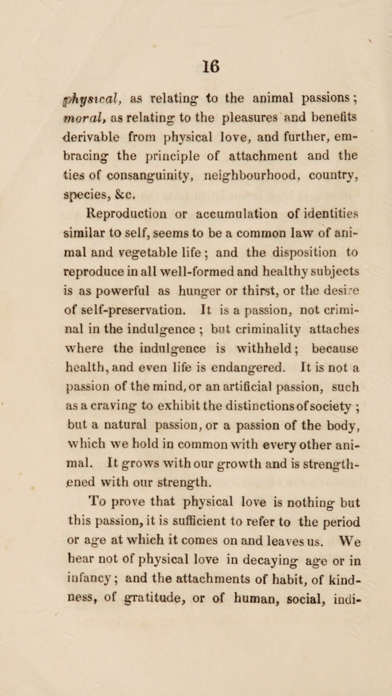 \ physical, as relating’ to the animal passions; moral, as relating to the pleasures and benefits derivable from physical love, and further, em¬ bracing the principle of attachment and the ties of consanguinity, neighbourhood, country, species, &c. Reproduction or accumulation of identities similar to seif, seems to be a common law of ani¬ mal and vegetable life; and the disposition to reproduce in all well-formed and healthy subjects is as powerful as hunger or thirst, or the desire of self-preservation. It is a passion, not crimi¬ nal in the indulgence ; but criminality attaches where the indulgence is withheld; because health, and even life is endangered. It is not a passion of the mind, or an artificial passion, such as a craving to exhibit the distinctions of society ; but a natural passion, or a passion of the body, which we hold in common with every other ani¬ mal. It grows with our growth and is strength¬ ened with our strength. To prove that physical love is nothing but this passion, it is sufficient to refer to the period or age at which it comes on and leaves us. We hear not of physical love in decaying age or in infancy; and the attachments of habit, of kind¬ ness, of gratitude, or of human, social, indi-
