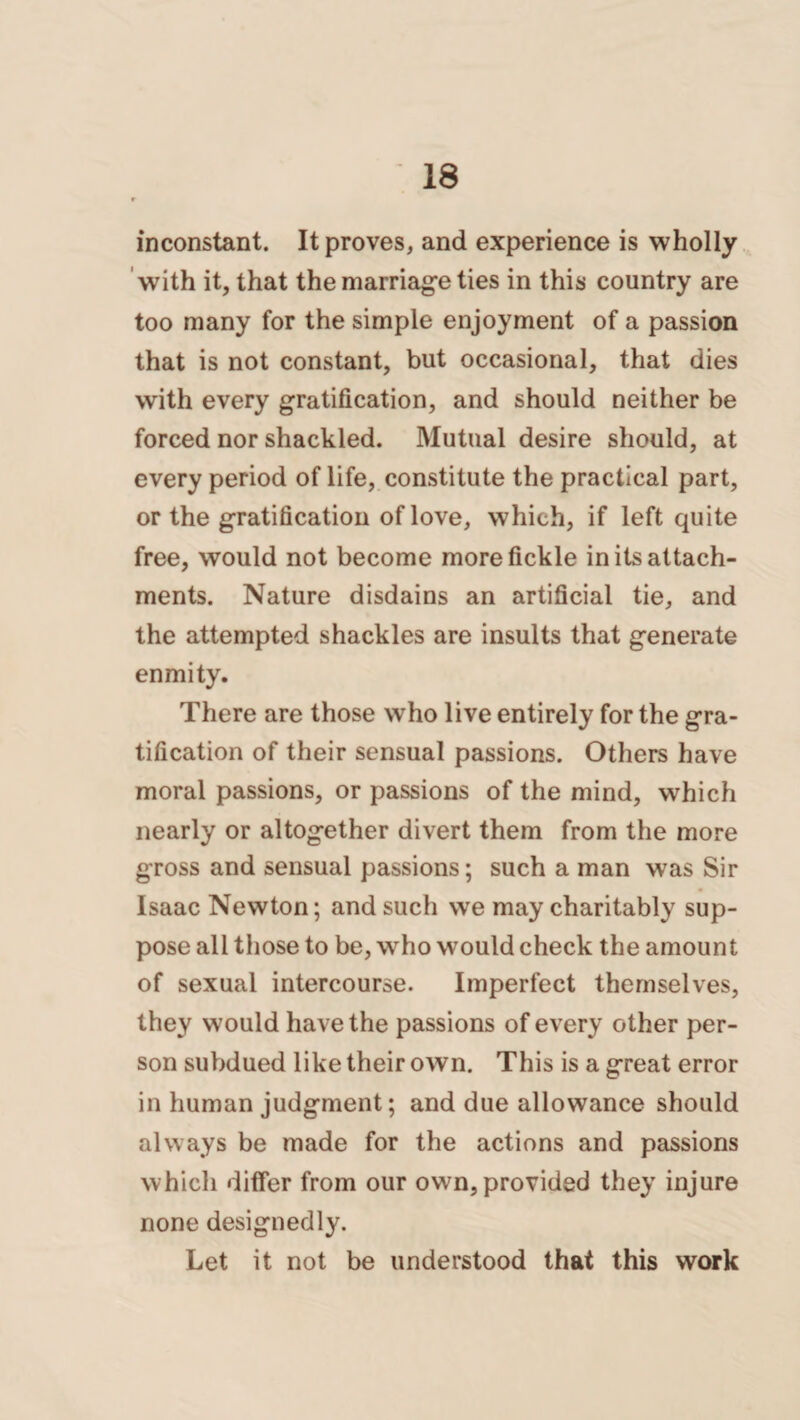 inconstant. It proves, and experience is wholly with it, that the marriage ties in this country are too many for the simple enjoyment of a passion that is not constant, but occasional, that dies with every gratification, and should neither be forced nor shackled. Mutual desire should, at every period of life, constitute the practical part, or the gratification of love, which, if left quite free, would not become more fickle in its attach¬ ments. Nature disdains an artificial tie, and the attempted shackles are insults that generate enmity. There are those who live entirely for the gra¬ tification of their sensual passions. Others have moral passions, or passions of the mind, which nearly or altogether divert them from the more gross and sensual passions; such a man was Sir Isaac Newton; and such we may charitably sup¬ pose all those to be, who would check the amount of sexual intercourse. Imperfect themselves, they would have the passions of every other per¬ son subdued like their own. This is a great error in human judgment; and due allowance should always be made for the actions and passions which differ from our own, provided they injure none designedly. Let it not be understood that this work