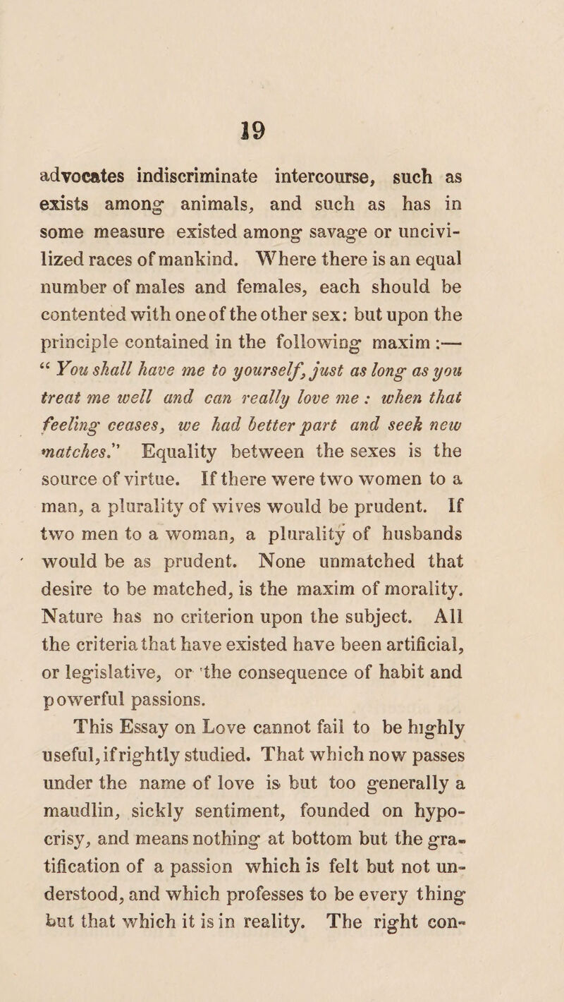 advocates indiscriminate intercourse, such as exists among* animals, and such as has in some measure existed among* savag-e or uncivi¬ lized races of mankind. Where there is an equal number of males and females, each should be contented with one of the other sex: but upon the principle contained in the following* maxim :— “ You shall have me to yourself ‘just as long as you treat me ivell and can really love me: when that feeling ceases, we had better part and seek new matchesEquality between the sexes is the source of virtue. If there were two women to a man, a plurality of wives would be prudent. If two men to a woman, a plurality of husbands would be as prudent. None unmatched that desire to be matched, is the maxim of morality. Nature has no criterion upon the subject. All the criteria that have existed have been artificial, or legislative, or the consequence of habit and powerful passions. This Essay on Love cannot fail to be highly useful, if rightly studied. That which now passes under the name of love is but too generally a maudlin, sickly sentiment, founded on hypo¬ crisy, and means nothing at bottom but the gra¬ tification of a passion which is felt but not un¬ derstood, and which professes to be every thing but that which it is in reality. The right con-