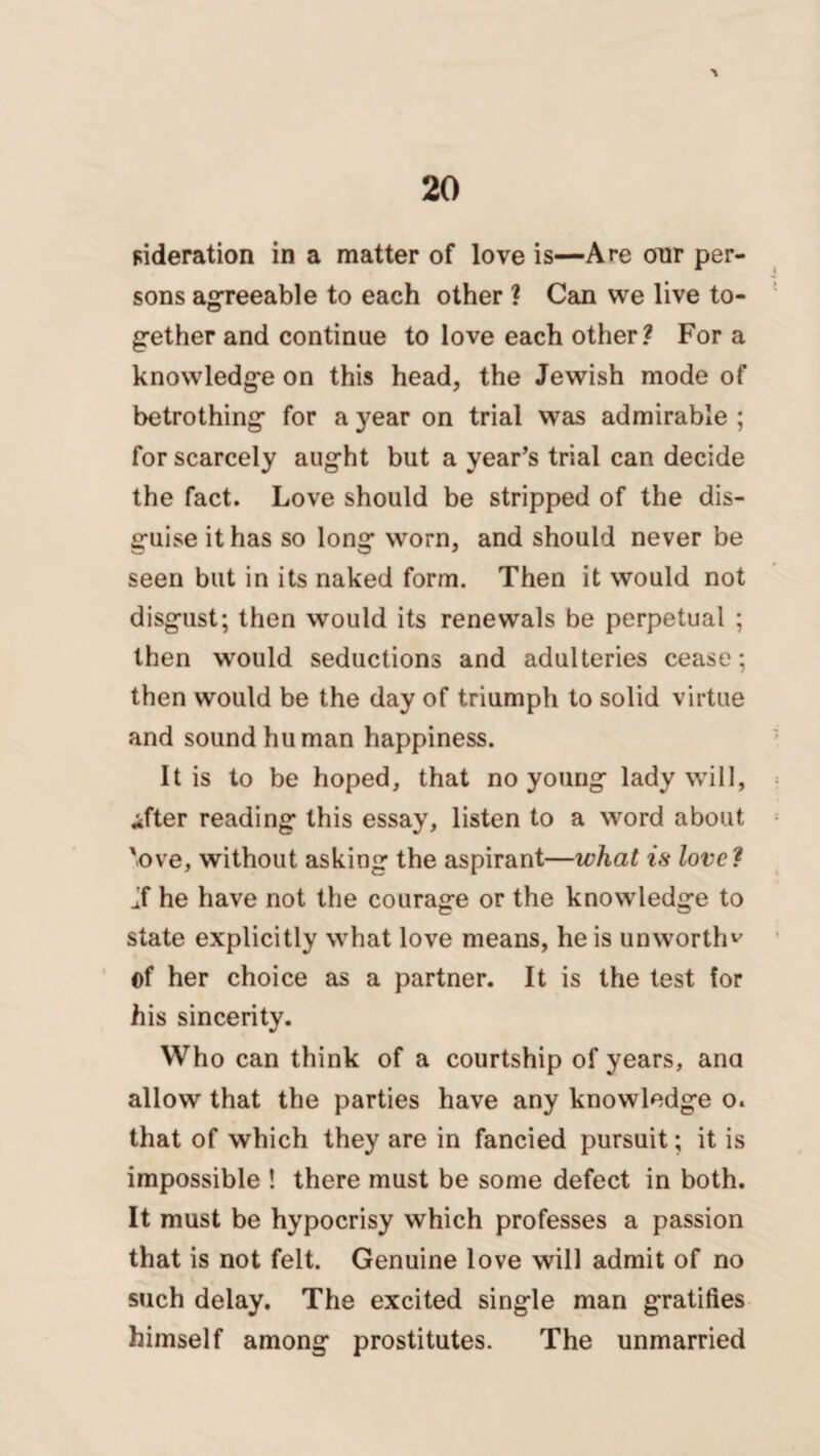 \ ^deration in a matter of love is—Are our per¬ sons agreeable to each other ? Can we live to¬ gether and continue to love each other? For a knowledge on this head, the Jewish mode of betrothing for a year on trial was admirable ; for scarcely aught but a year’s trial can decide the fact. Love should be stripped of the dis¬ guise it has so long worn, and should never be seen but in its naked form. Then it would not disgust; then would its renewals be perpetual ; then would seductions and adulteries cease; then would be the day of triumph to solid virtue and sound human happiness. It is to be hoped, that no young lady will, ifter reading this essay, listen to a word about 'ove, without asking the aspirant—what is love? If he have not the courage or the knowledge to state explicitly what love means, he is unworth^ ©f her choice as a partner. It is the test for his sincerity. Who can think of a courtship of years, ana allow that the parties have any knowledge o. that of which they are in fancied pursuit; it is impossible ! there must be some defect in both. It must be hypocrisy which professes a passion that is not felt. Genuine love will admit of no such delay. The excited single man gratifies himself among prostitutes. The unmarried