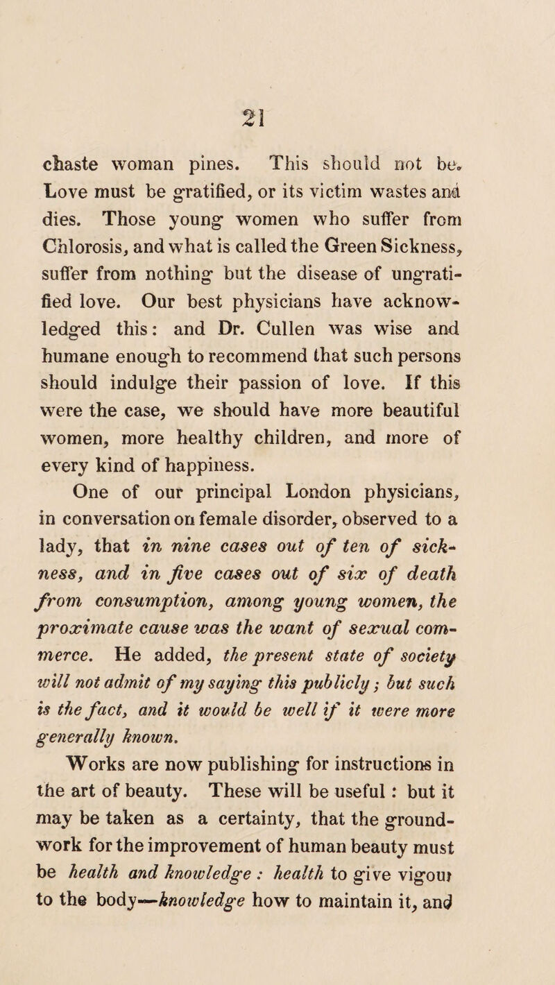 chaste woman pines. This should not be. Love must be gratified, or its victim wastes and dies. Those young’ women who suffer from Chlorosis, and what is called the Green Sickness, suffer from nothing' but the disease of ungrati- fied love. Our best physicians have acknow¬ ledged this: and Dr. Cullen was wise and humane enough to recommend that such persons should indulge their passion of love. If this were the case, we should have more beautiful women, more healthy children, and more of every kind of happiness. One of our principal London physicians, in conversation on female disorder, observed to a lady, that in nine cases out of ten of sick- ness, and in five cases out of six of death from consumption, among young women, the proximate cause was the want of sexual com¬ merce. He added, the present state of society will not admit of my saying this publicly; but such is the fact, and it would be well if it were more generally known. Works are now publishing for instructions in the art of beauty. These will be useful: but it may be taken as a certainty, that the ground¬ work for the improvement of human beauty must be health and knowledge : health to give vigoui to the body—knowledge how to maintain it, and