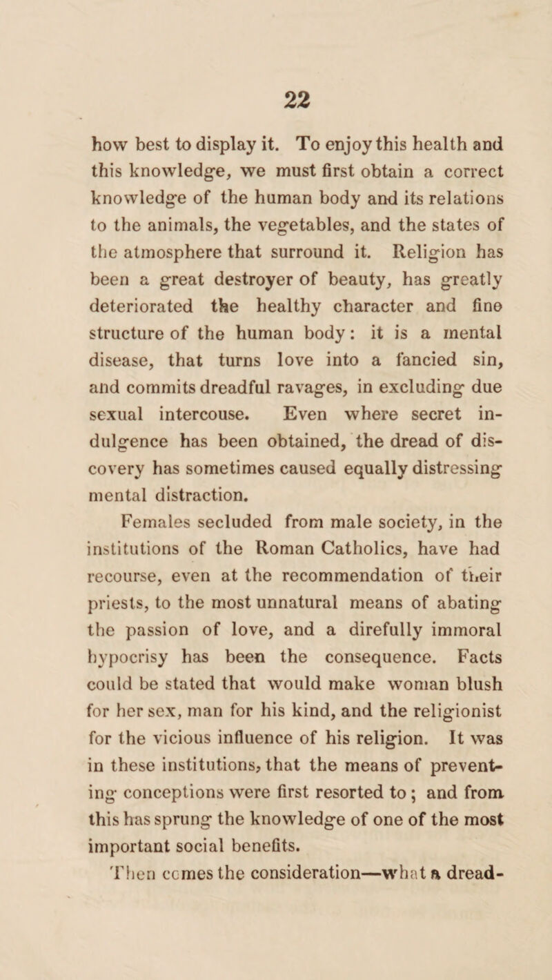 how best to display it. To enjoy this health and this knowledge, we must first obtain a correct knowledge of the human body and its relations to the animals, the vegetables, and the states of the atmosphere that surround it. Religion has been a great destroyer of beauty, has greatly deteriorated the healthy character and fine structure of the human body: it is a mental disease, that turns love into a fancied sin, and commits dreadful ravages, in excluding due sexual intercouse. Even where secret in¬ dulgence has been obtained, the dread of dis¬ covery has sometimes caused equally distressing mental distraction. Females secluded from male society, in the institutions of the Roman Catholics, have had recourse, even at the recommendation of their priests, to the most unnatural means of abating the passion of love, and a direfully immoral hypocrisy has been the consequence. Facts could be stated that would make woman blush for her sex, man for his kind, and the religionist for the vicious influence of his religion. It was in these institutions, that the means of prevent¬ ing conceptions were first resorted to ; and from this has sprung the knowledge of one of the most important social benefits. Then ccmes the consideration—what a dread-