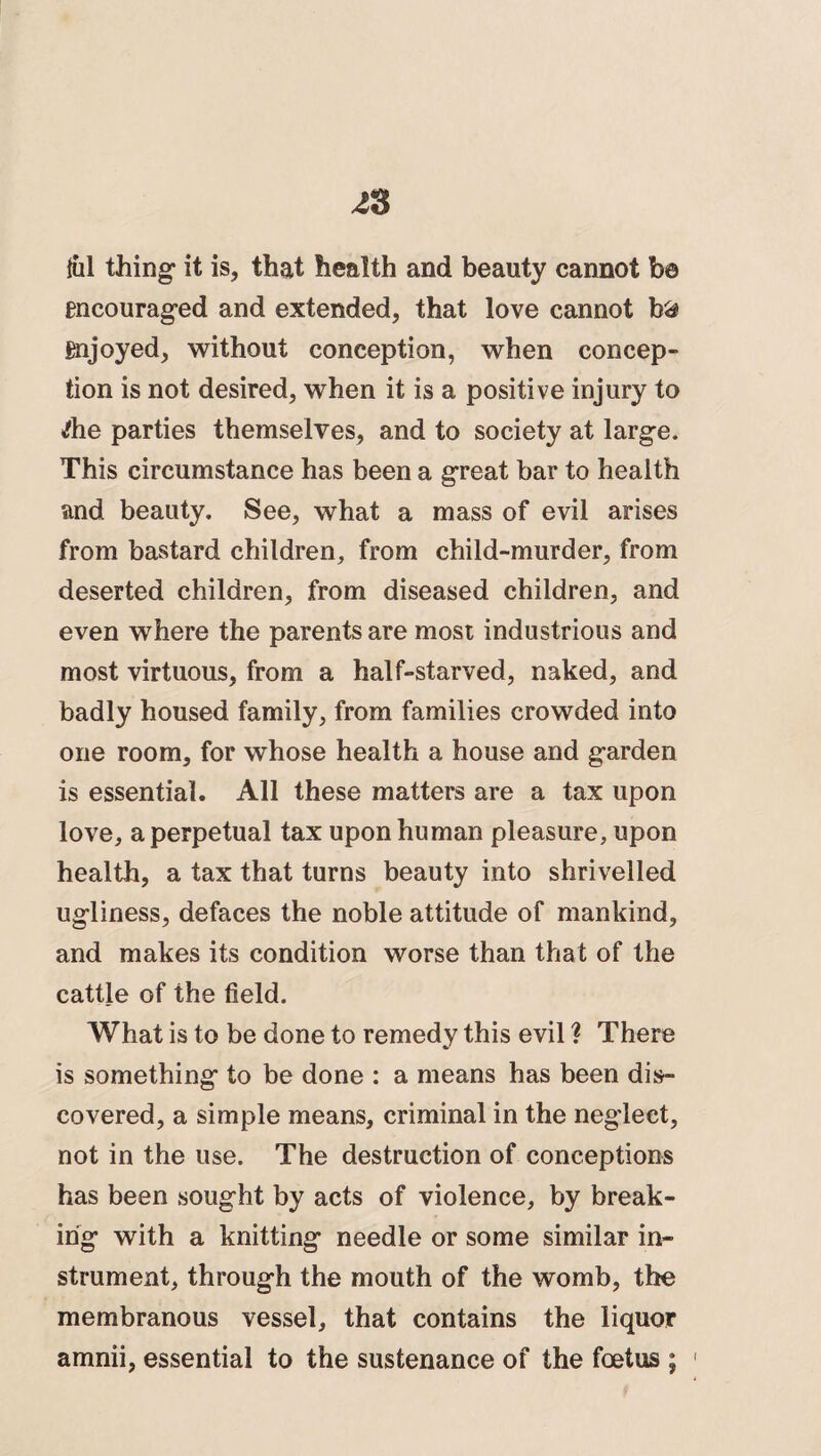 {ill thing it is, that health and beauty cannot be encouraged and extended, that love cannot b& enjoyed, without conception, when concep¬ tion is not desired, when it is a positive injury to Ae parties themselves, and to society at large. This circumstance has been a great bar to health and beauty. See, what a mass of evil arises from bastard children, from child-murder, from deserted children, from diseased children, and even where the parents are most industrious and most virtuous, from a half-starved, naked, and badly housed family, from families crowded into one room, for whose health a house and garden is essential. All these matters are a tax upon love, a perpetual tax upon human pleasure, upon health, a tax that turns beauty into shrivelled ugliness, defaces the noble attitude of mankind, and makes its condition worse than that of the cattle of the field. What is to be done to remedy this evil ? There is something to be done : a means has been dis¬ covered, a simple means, criminal in the neglect, not in the use. The destruction of conceptions has been sought by acts of violence, by break¬ ing with a knitting needle or some similar in¬ strument, through the mouth of the womb, the membranous vessel, that contains the liquor amnii, essential to the sustenance of the foetus ;