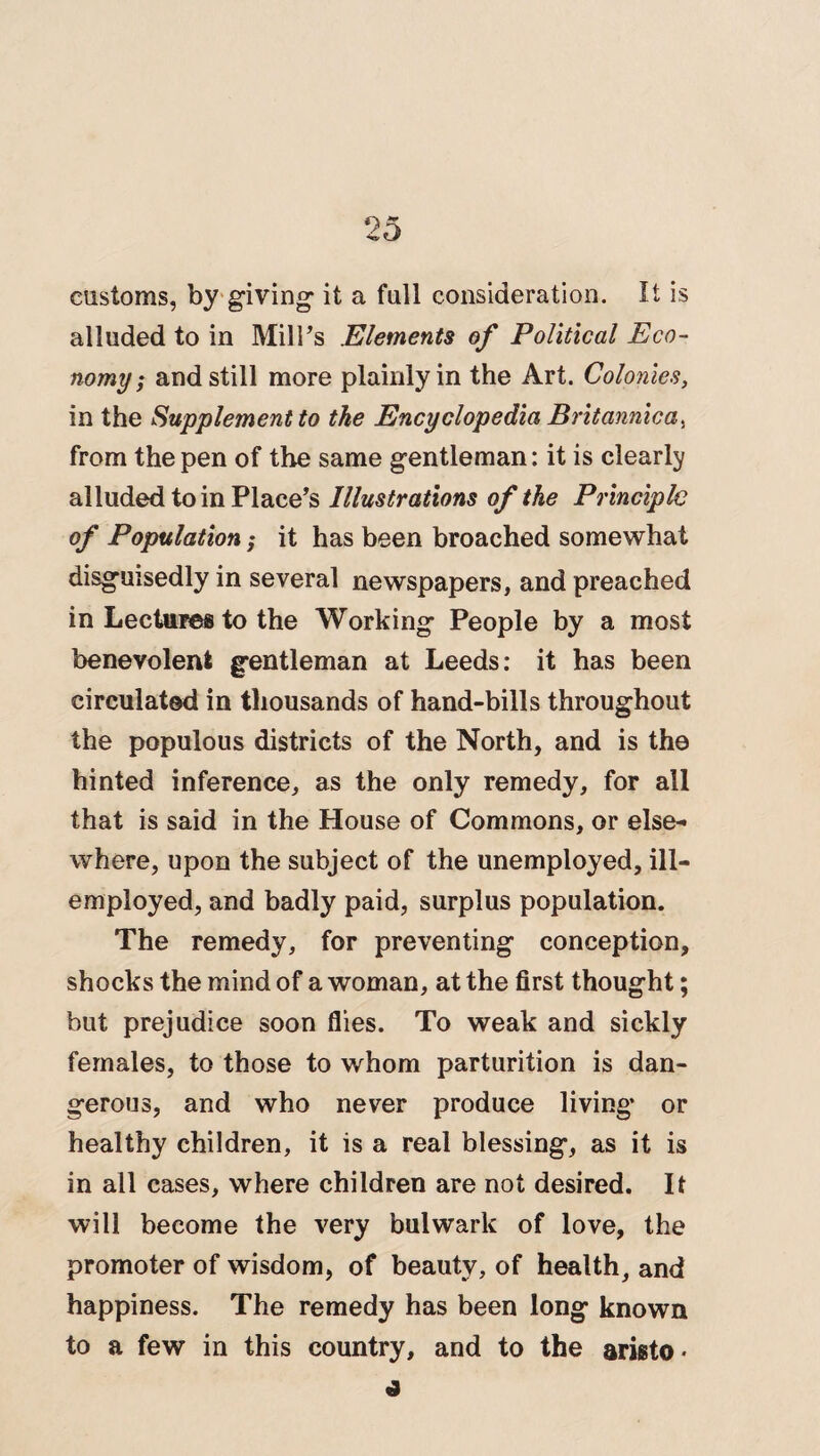 customs, by giving* it a full consideration. It is alluded to in MilFs Elements of Political Eco¬ nomy ; and still more plainly in the Art. Colonies, in the Supplement to the Encyclopedia Britannica, from the pen of the same gentleman: it is clearly alluded to in Place’s Illustrations of the Principle of Population; it has been broached somewhat disgmsedly in several newspapers, and preached in Lectures to the Working People by a most benevolent gentleman at Leeds: it has been circulated in thousands of hand-bills throughout the populous districts of the North, and is the hinted inference, as the only remedy, for all that is said in the House of Commons, or else¬ where, upon the subject of the unemployed, ill- employed, and badly paid, surplus population. The remedy, for preventing conception, shocks the mind of a woman, at the first thought; but prejudice soon flies. To weak and sickly females, to those to whom parturition is dan¬ gerous, and who never produce living or healthy children, it is a real blessing, as it is in all cases, where children are not desired. It will become the very bulwark of love, the promoter of wisdom, of beauty, of health, and happiness. The remedy has been long known to a few in this country, and to the arista*