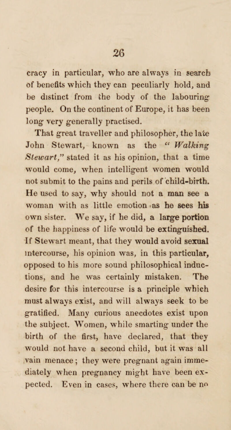 cracy in particular, who are always in search of benefits which they can peculiarly hold, and be distinct from the body of the labouring- people. On the continent of Europe, it has been long- very generally practised. That great traveller and philosopher, the late John Stewart, known as the “ Walking Sleicart,” stated it as his opinion, that a time would come, when intelligent women would not submit to the pains and perils of child-birth. He used to say, why should not a man see a woman with as little emotion as he sees his own sister. We say, if he did, a large portion of the happiness of life would be extinguished. If Stewart meant, that they would avoid sexual intercourse, his opinion was, in this particular, opposed to his more sound philosophical induc¬ tions, and he was certainly mistaken. The desire for this intercourse is a principle which must always exist, and will always seek to be gratified. Many curious anecdotes exist upon the subject. Women, while smarting under the birth of the first, have declared, that they would not have a second child, but it was all vain menace; they were pregnant again imme¬ diately when pregnancy might have been ex¬ pected. Even in cases, where there can be no