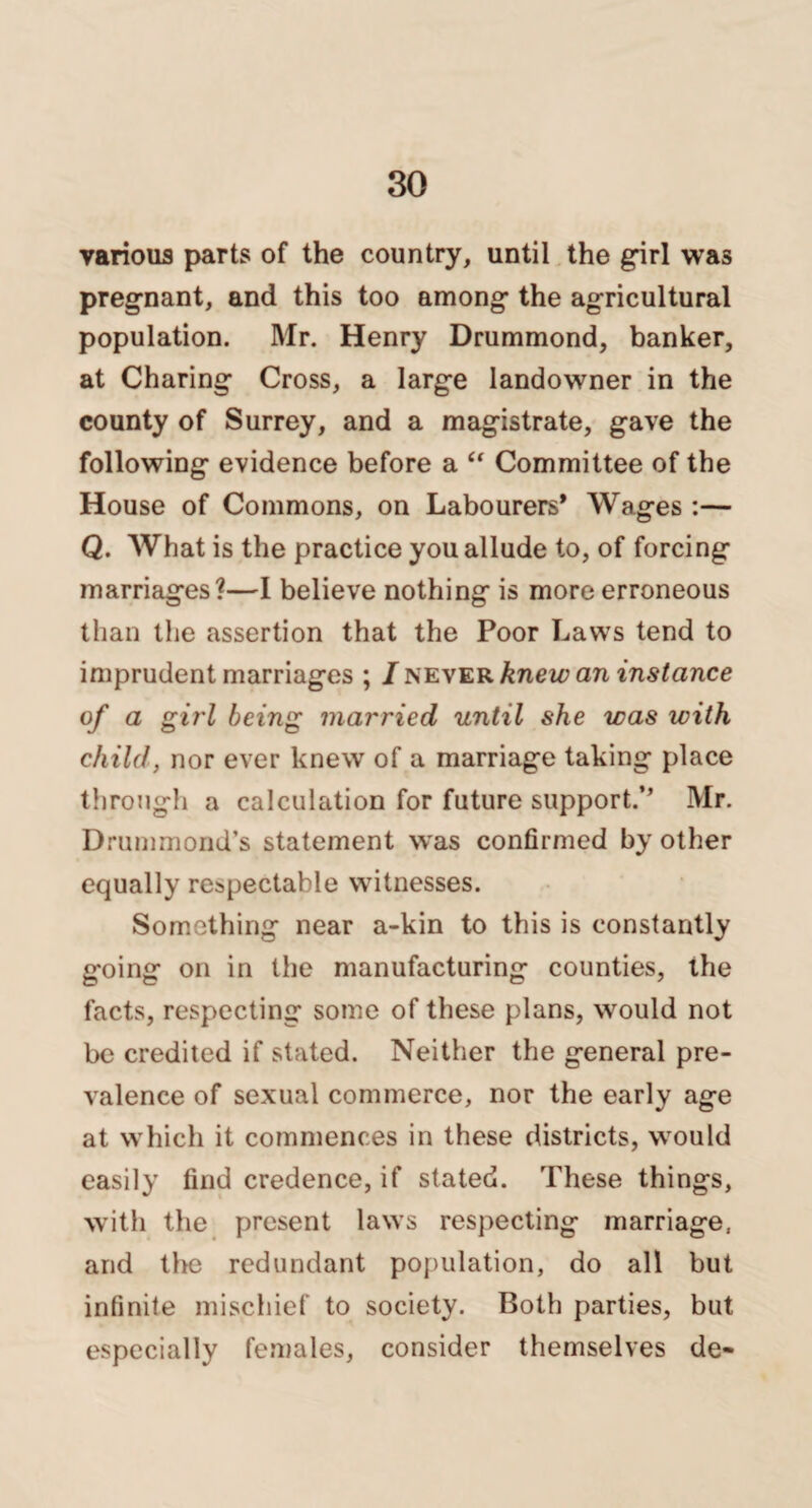 various parts of the country, until the girl was pregnant, and this too among the agricultural population. Mr. Henry Drummond, banker, at Charing Cross, a large landowner in the county of Surrey, and a magistrate, gave the following evidence before a “ Committee of the House of Commons, on Labourers* Wages :— Q. What is the practice you allude to, of forcing marriages?—I believe nothing is more erroneous than the assertion that the Poor Laws tend to imprudent marriages ; / never knew an instance of a girl being married until she was with child, nor ever knew of a marriage taking place through a calculation for future support.’’ Mr. Drummond’s statement was confirmed by other equally respectable witnesses. Something near a-kin to this is constantly going on in the manufacturing counties, the facts, respecting some of these plans, would not be credited if stated. Neither the general pre¬ valence of sexual commerce, nor the early age at which it commences in these districts, would easily find credence, if stated. These things, with the present laws respecting marriage, and the redundant population, do all but infinite mischief to society. Both parties, but especially females, consider themselves de-