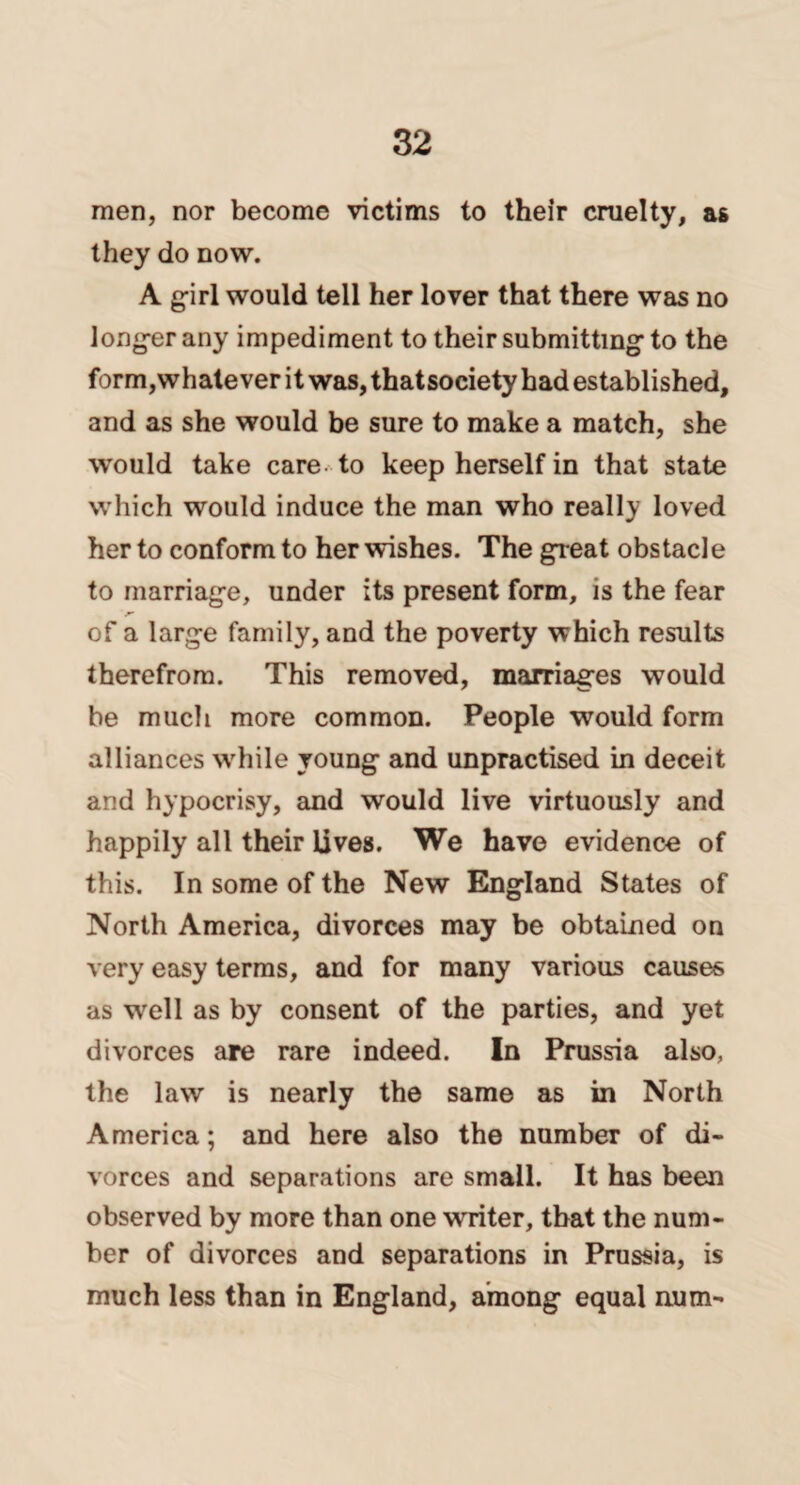 men, nor become victims to their cruelty, as they do now. A girl would tell her lover that there was no longer any impediment to their submitting to the form,whatever it was, thatsociety had established, and as she would be sure to make a match, she would take care to keep herself in that state which would induce the man who really loved her to conform to her wishes. The great obstacle to marriage, under its present form, is the fear of a large family, and the poverty which results therefrom. This removed, marriages would be much more common. People would form alliances while young and unpractised in deceit and hypocrisy, and would live virtuously and happily all their lives. We have evidence of this. In some of the New England States of North America, divorces may be obtained on very easy terms, and for many various causes as well as by consent of the parties, and yet divorces are rare indeed. In Prussia also, the law is nearly the same as in North America; and here also the number of di¬ vorces and separations are small. It has been observed by more than one writer, that the num¬ ber of divorces and separations in Prussia, is much less than in England, among equal num-